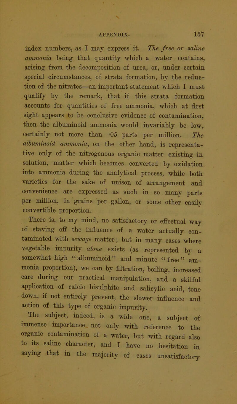index numbers, as I may express it. The free or saline ammonia being that quantity which a water contains, arising from the decomposition of urea, or, under certain special circumstances, of strata formation, hy the reduc- tion of the nitrates—an important statement which I must qualify hy the remark, that if this strata formation accounts for quantities of free ammonia, which at first sight appears to be conclusive evidence of contamination, then the albuminoid ammonia would invariably be low, certainly not more than -05 parts per million. The albuminoid ammonia, on the other hand, is representa- tive only of the nitrogenous organic matter existing in solution, matter which becomes converted by oxidation into ammonia during the analytical process, while both varieties for the sake of unison of arrangement and convenience are expressed as such in so many parts per million, in grains per gallon, or some other easily convertible proportion. There is, to my mind, no satisfactory or effectual way of staving off the influence of a water actually con- taminated with sewage matter; but in many cases where vegetable impurity alone exists (as represented hy a somewhat high “albuminoid” and minute “free” am- monia proportion), we can by filtration, boiling, increased care during our practical manipulation, and a skilful application of calcio bisulphite and salicylic acid, tone down, if not entirely prevent, the slower influence and action of this type of organic impurity. The subject, indeed, is a wide one, a subject of immense importance, not only with reference to the organic contamination of a water, but with regard also to its saline character, and I have no hesitation in saying that in the majority of cases unsatisfactory