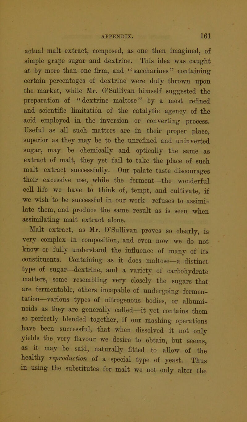 actual malt extract, composed, as one then imagined, of simple grape sugar and dextrine. This idea was caught at by more than one firm, and “saccharines” containing certain percentages of dextrine were duly thrown upon the market, while Mr. O’Sullivan himself suggested the preparation of “dextrine maltose” by a most refined and scientific limitation of the catalytic agency of the acid employed in the inversion or converting process. Useful as all such matters are in their proper place, superior as they may be to the unrefined and uninverted sugar, may he chemically and optically the same as extract of malt, they yet fail to take the place of such malt extract successfully. Our palate taste discourages their excessive use, while the ferment—the wonderful cell life we have to think of, tempt, and cultivate, if we wish to he successful in our work—refuses to assimi- late them, and produce the same result as is seen when assimilating malt extract alone. Malt extract, as Mr. O’Sullivan proves so clearly, is very complex in composition, and even now we do not know or fully understand the influence of many of its constituents. Containing as it does maltose—a distinct type of sugar—dextrine, and a variety of carbohydrate matters, some resembling very closely the sugars that are fermentable, others incapable of undergoing fermen- tation-various types of nitrogenous bodies, or albumi- noids as they are generally called—it yet contains them so perfectly blended together, if our mashing operations have been successful, that when dissolved it not only yields the very flavour we desire to obtain, but seems, as it may he said, naturally fitted to allow of the healthy reproduction of a special type of yeast. Thus in using the substitutes for malt we not only alter the