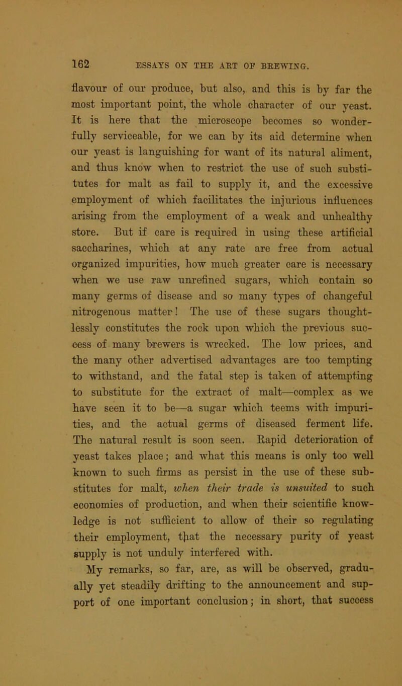 flavour of our produce, but also, and this is by far the most important point, the whole character of our yeast. It is here that the microscope becomes so wonder- fully serviceable, for we can by its aid determine when our yeast is languishing for want of its natural aliment, and thus know when to restrict the use of such substi- tutes for malt as fail to supply it, and the excessive employment of which facilitates the injurious influences arising from the employment of a weak and unhealthy store. But if care is required in using these artificial saccharines, which at any rate are free from actual organized impurities, how much greater care is necessary when we use raw unrefined sugars, which contain so many germs of disease and so many types of changeful nitrogenous matter! The use of these sugars thought- lessly constitutes the rock upon which the previous suc- cess of many brewers is wrecked. The low prices, and the many other advertised advantages are too tempting to withstand, and the fatal step is taken of attempting to substitute for the extract of malt—complex as we have seen it to be—a sugar which teems with impuri- ties, and the actual germs of diseased ferment life. The natural result is soon seen. Rapid deterioration of yeast takes place; and what this means is only too well known to such firms as persist in the use of these sub- stitutes for malt, when their trade is unsuited to such economies of production, and when their scientific know- ledge is not sufficient to allow of their so regulating their employment, t]iat the necessary purity of yeast supply is not unduly interfered with. My remarks, so far, are, as will be observed, gradu- ally yet steadily drifting to the announcement and sup- port of one important conclusion; in short, that success