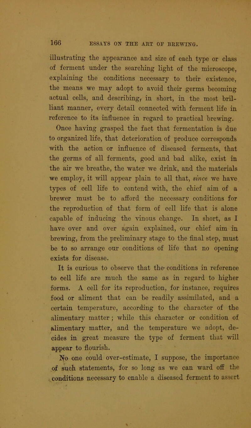 illustrating the appearance and size of each type or class of ferment under the searching light of the microscope, explaining the conditions necessary to their existence, the means we may adopt to avoid their germs becoming actual cells, and describing, in short, in the most bril- liant manner, every detail connected with ferment life in reference to its influence in regard to practical brewing. Once having grasped the fact that fermentation is due to organized life, that deterioration of produce corresponds with the action or influence of diseased ferments, that the germs of all ferments, good and bad alike, exist in the air we breathe, the water we drink, and the materials we employ, it will appear plain to all that, since we have types of cell life to contend with, the chief aim of a brewer must be to afford the necessary conditions for the reproduction of that form of cell life that is alone capable of inducing the vinous change. In short, as I have over and over again explained, our chief aim in brewing, from the preliminary stage to the final step, must be to so arrange our conditions of life that no opening exists for disease. It is curious to observe that the- conditions in reference to cell life are much the same as in regard to higher forms. A cell for its reproduction, for instance, requires food or aliment that can be readily assimilated, and a certain temperature, according to the character of the alimentary matter; while this character or condition of alimentary matter, and the temperature we adopt, de- cides in great measure the type of ferment that will appear to flourish. No one could over-estimate, I suppose, the importance of such statements, for so long as we can ward off the conditions necessary to enable a diseased ferment to assert