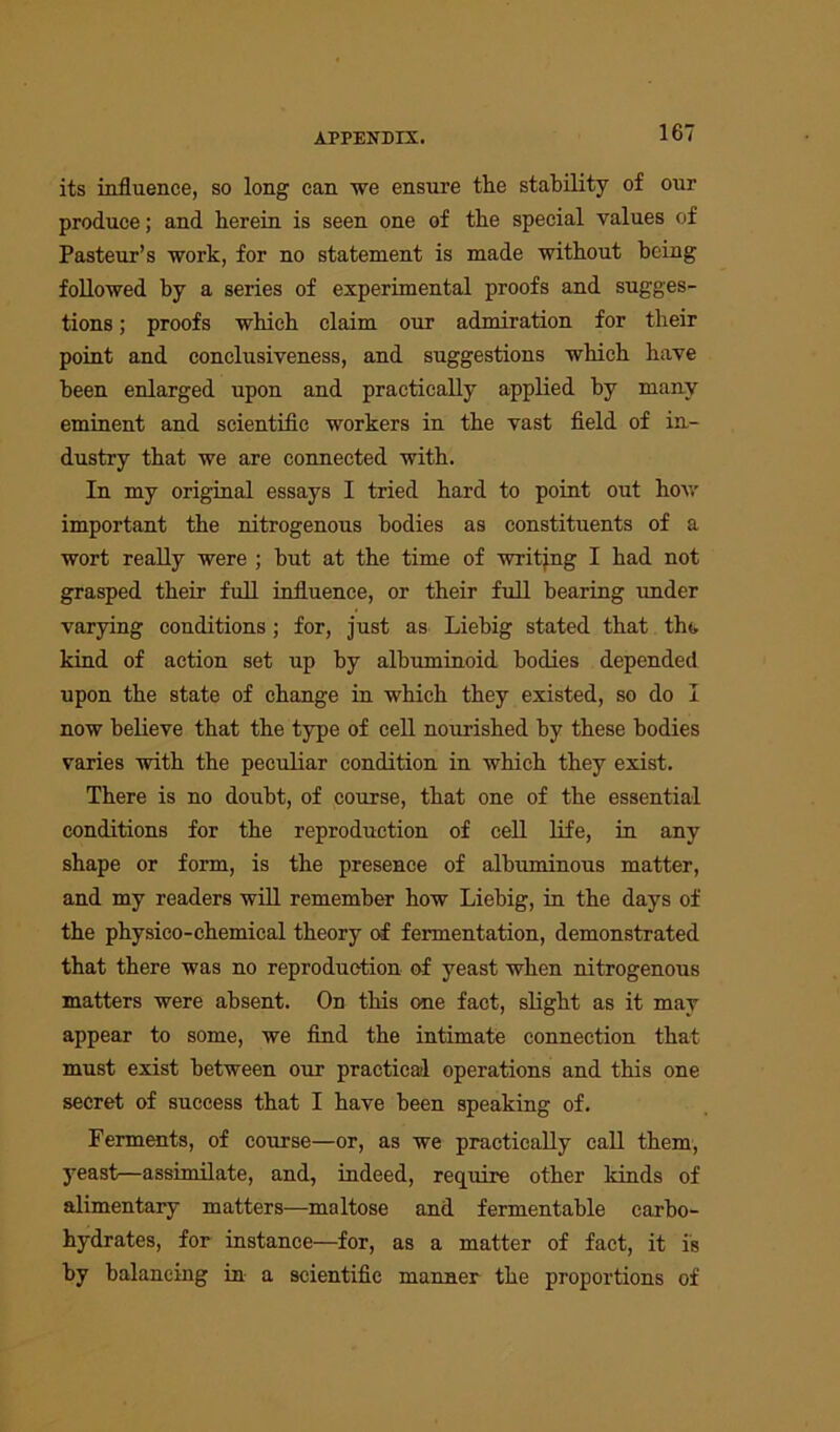 its influence, so long can we ensure the stability of our produce; and herein is seen one of the special values of Pasteur’s work, for no statement is made without being followed by a series of experimental proofs and sugges- tions ; proofs which claim our admiration for their point and conclusiveness, and suggestions which have been enlarged upon and practically applied by many eminent and scientific workers in the vast field of in- dustry that we are connected with. In my original essays I tried hard to point out how important the nitrogenous bodies as constituents of a wort really were ; hut at the time of writing I had not grasped their full influence, or their full bearing under varying conditions ; for, just as Liebig stated that the kind of action set up by albuminoid bodies depended upon the state of change in which they existed, so do I now believe that the type of cell nourished by these bodies varies with the peculiar condition in which they exist. There is no doubt, of course, that one of the essential conditions for the reproduction of cell life, in any shape or form, is the presence of albuminous matter, and my readers will remember how Liebig, in the days of the physico-chemical theory of fermentation, demonstrated that there was no reproduction of yeast when nitrogenous matters were absent. On this one fact, slight as it may appear to some, we find the intimate connection that must exist between our practical operations and this one secret of success that I have been speaking of. Ferments, of course—or, as we practically call them, yeast—assimilate, and, indeed, require other kinds of alimentary matters-—maltose and fermentable carbo- hydrates, for instance—for, as a matter of fact, it is by balancing in a scientific manner the proportions of