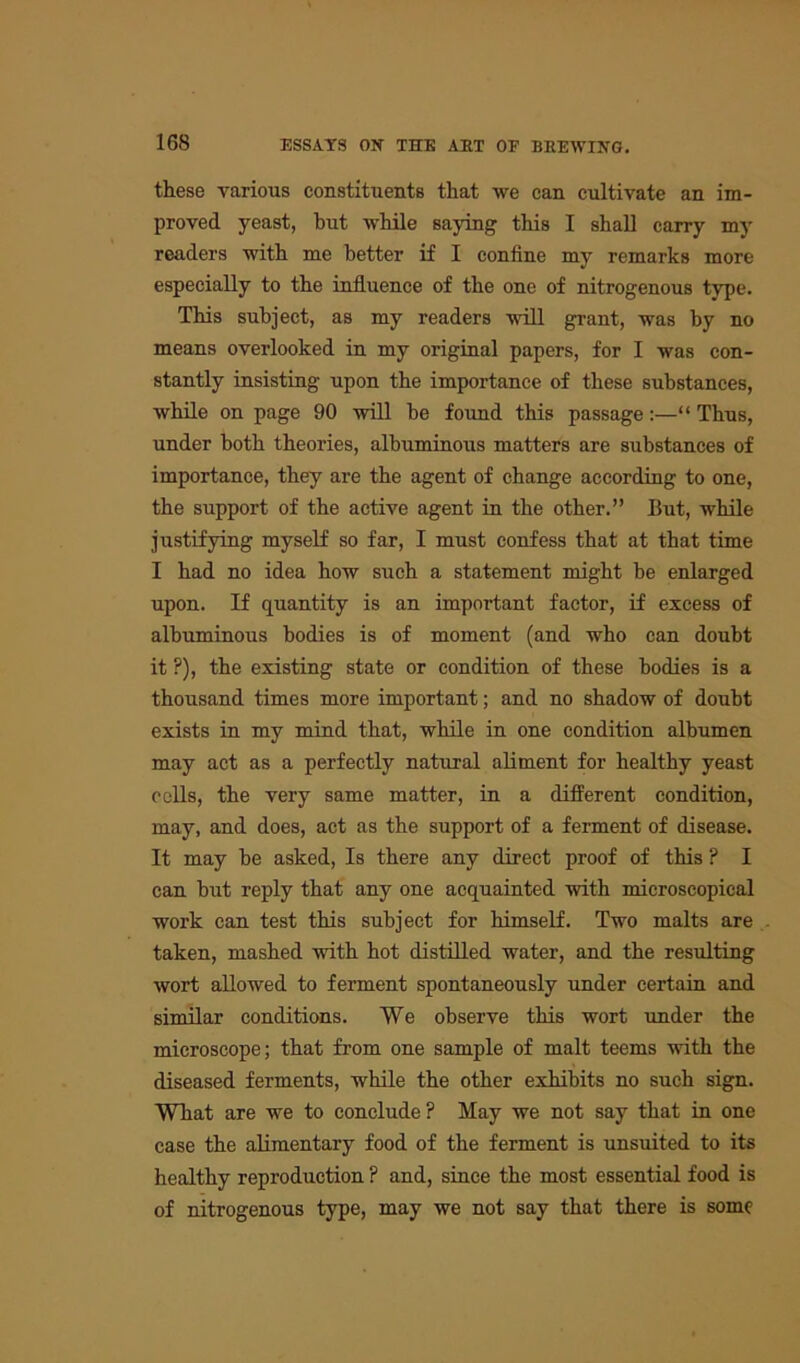 these various constituents that we can cultivate an im- proved yeast, but while saying this I shall carry my readers with me better if I confine my remarks more especially to the influence of the one of nitrogenous type. This subject, as my readers will grant, was by no means overlooked in my original papers, for I was con- stantly insisting upon the importance of these substances, while on page 90 will be found this passage:—“ Thus, under both theories, albuminous matters are substances of importance, they are the agent of change according to one, the support of the active agent in the other.” But, while justifying myself so far, I must confess that at that time I had no idea how such a statement might be enlarged upon. If quantity is an important factor, if excess of albuminous bodies is of moment (and who can doubt it ?), the existing state or condition of these bodies is a thousand times more important; and no shadow of doubt exists in my mind that, while in one condition albumen may act as a perfectly natural aliment for healthy yeast cells, the very same matter, in a different condition, may, and does, act as the support of a ferment of disease. It may be asked, Is there any direct proof of this ? I can but reply that any one acquainted with microscopical work can test this subject for himself. Two malts are taken, mashed with hot distilled water, and the resulting wort allowed to ferment spontaneously under certain and similar conditions. We observe this wort under the microscope; that from one sample of malt teems with the diseased ferments, while the other exhibits no such sign. What are we to conclude ? May we not say that in one case the alimentary food of the ferment is unsuited to its healthy reproduction ? and, since the most essential food is of nitrogenous type, may we not say that there is some