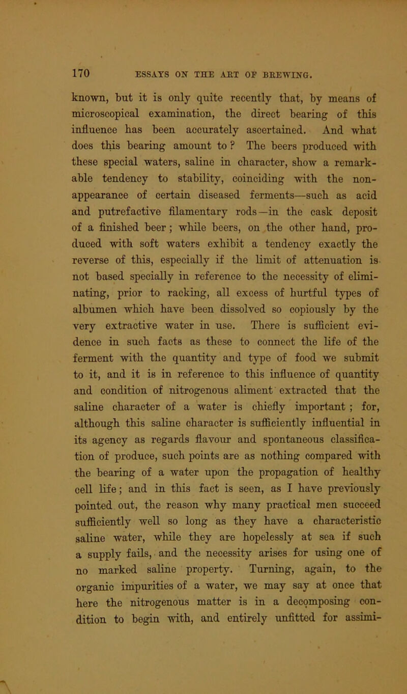 known, but it is only quite recently that, by means of microscopical examination, the direct bearing of this influence has been accurately ascertained. And what does this bearing amount to ? The beers produced with these special waters, saline in character, show a remark- able tendency to stability, coinciding with the non- appearance of certain diseased ferments—such as acid and putrefactive filamentary rods—in the cask deposit of a finished beer; while beers, on the other hand, pro- duced with soft waters exhibit a tendency exactly the reverse of this, especially if the limit of attenuation is not based specially in reference to the necessity of elimi- nating, prior to racking, all excess of hurtful types of albumen which have been dissolved so copiously by the very extractive water in use. There is sufficient evi- dence in such facts as these to connect the life of the ferment with the quantity and type of food we submit to it, and it is in reference to this influence of quantity and condition of nitrogenous aliment extracted that the saline character of a water is chiefly important ; for, although this saline character is sufficiently influential in its agency as regards flavour and spontaneous classifica- tion of produce, such points are as nothing compared with the bearing of a water upon the propagation of healthy cell life; and in this fact is seen, as I have previously pointed out, the reason why many practical men succeed sufficiently well so long as they have a characteristic saline water, while they are hopelessly at sea if such a supply fails, and the necessity arises for using one of no marked saline property. Turning, again, to the organic impurities of a water, we may say at once that here the nitrogenous matter is in a decomposing con- dition to begin with, and entirely unfitted for assirni-