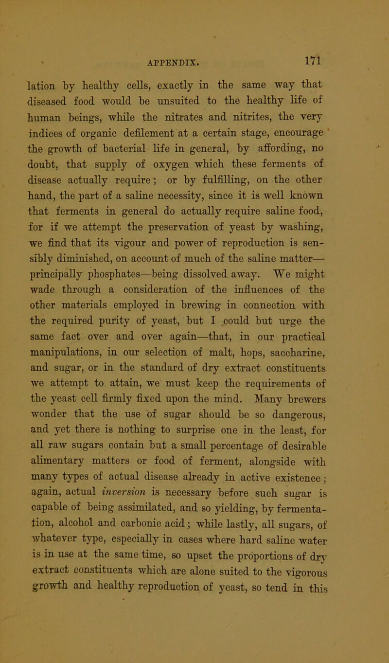 lation by healthy cells, exactly in the same way that diseased food would be unsuited to the healthy life of human beings, while the nitrates and nitrites, the very indices of organic defilement at a certain stage, encourage the growth of bacterial life in general, by affording, no doubt, that supply of oxygen which these ferments of disease actually require; or by fulfilling, on the other hand, the part of a saline necessity, since it is well known that ferments in general do actually require saline food, for if we attempt the preservation of yeast by washing, we find that its vigour and power of reproduction is sen- sibly diminished, on account of much of the saline matter— principally phosphates—being dissolved away. We might wade through a consideration of the influences of the other materials employed in brewing in connection with the required purity of yeast, but I could but urge the same fact over and over again—that, in our practical manipulations, in our selection of malt, hops, saccharine, and sugar, or in the standard of dry extract constituents we attempt to attain, we must keep the requirements of the yeast cell firmly fixed upon the mind. Many brewers wonder that the use of sugar should be so dangerous, and yet there is nothing to surprise one in the least, for all raw sugars contain but a small percentage of desirable alimentary matters or food of ferment, alongside with many types of actual disease already in active existence; again, actual inversion is necessary before such sugar is capable of being assimilated, and so yielding, by fermenta- tion, alcohol and carbonic acid; while lastly, all sugars, of whatever type, especially in cases where hard saline water is in use at the same time, so upset the proportions of drv extract constituents which are alone suited to the vigorous growth and healthy reproduction of yeast, so tend in this