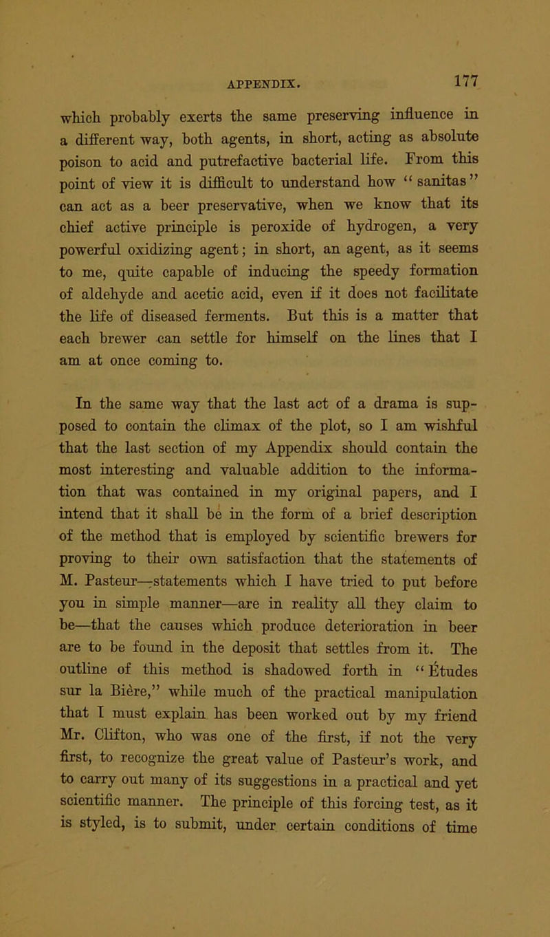 which probably exerts the same preserving influence in a different way, both agents, in short, acting as absolute poison to acid and putrefactive bacterial life. From this point of view it is difficult to understand how “ sanitas ” can act as a beer preservative, when we know that its chief active principle is peroxide of hydrogen, a very powerful oxidising agent; in short, an agent, as it seems to me, quite capable of inducing the speedy formation of aldehyde and acetic acid, even if it does not facilitate the life of diseased ferments. But this is a matter that each brewer can settle for himself on the lines that I am at once coming to. In the same way that the last act of a drama is sup- posed to contain the climax of the plot, so I am wishful that the last section of my Appendix should contain the most interesting and valuable addition to the informa- tion that was contained in my original papers, and I intend that it shall be in the form of a brief description of the method that is employed by scientific brewers for proving to their’ own satisfaction that the statements of M. Pasteur—rstatements which I have tried to put before you in simple manner—are in reality all they claim to be—that the causes which produce deterioration in beer are to be found in the deposit that settles from it. The outline of this method is shadowed forth in “Etudes sur la Biere,” while much of the practical manipulation that I must explain has been worked out by my friend Mr. Clifton, who was one of the first, if not the very first, to recognize the great value of Pasteur’s work, and to carry out many of its suggestions in a practical and yet scientific manner. The principle of this forcing test, as it is styled, is to submit, under certain conditions of time