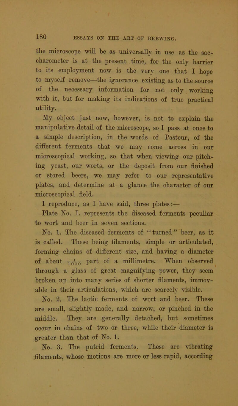 I 180 ESSAYS ON THE AET OF BEEWING. the microscope will he as universally in use as the sac- charometer is at the present time, for the only barrier to its employment now is the very one that I hope to myself remove—the ignorance existing as to the source of the necessary information for not only working with it, but for making its indications of true practical utility. My object just now, however, is not to explain the manipulative detail of the microscope, so I pass at once to a simple description, in the words of Pasteur, of the different ferments that we may come across in our microscopical working, so that when viewing our pitch- ing yeast, our worts, or the deposit from our finished or stored beers, we may refer to our representative plates, and determine at a glance the character of our microscopical field. I reproduce, as I have said, three plates:— Plate No. I. represents the diseased ferments peculiar to wort and beer in seven sections. No. 1. The diseased ferments of “turned” beer, as it is called. These being filaments, simple or articulated, forming chains of different size, and having a diameter of about part of a millimetre. When observed through a glass of great magnifying power, they seem broken up into many series of shorter filaments, immov- able in their articulations, which are scarcely visible. No. 2. The lactic ferments of wort and beer. These are small, slightly made, and narrow, or pinched in the middle. They are generally detached, but sometimes occur in chains of two or three, while their diameter is greater than that of No. 1. No. 3. The putrid ferments. These are vibrating filaments, whose motions are more or less rapid, according