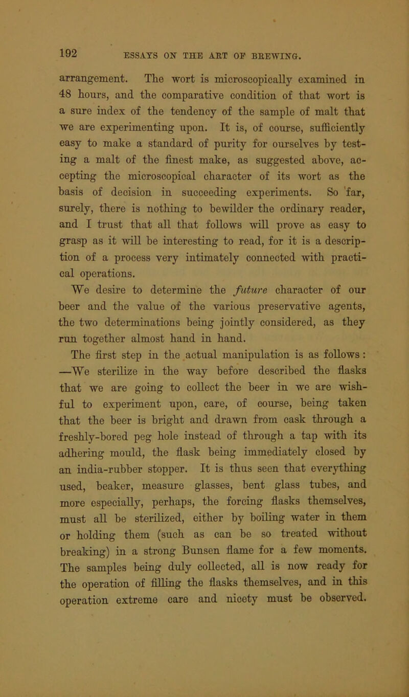 arrangement. The wort is microscopically examined in 48 hours, and the comparative condition of that wort is a sure index of the tendency of the sample of malt that we are experimenting upon. It is, of course, sufficiently easy to make a standard of purity for ourselves by test- ing a malt of the finest make, as suggested above, ac- cepting the microscopical character of its wort as the basis of decision in succeeding experiments. So far, surely, there is nothing to bewilder the ordinary reader, and I trust that all that follows will prove as easy to grasp as it will he interesting to read, for it is a descrip- tion of a process very intimately connected with practi- cal operations. We desire to determine the future character of our beer and the value of the various preservative agents, the two determinations being jointly considered, as they run together almost hand in hand. The first step in the actual manipulation is as follows: —We sterilize in the way before described the flasks that we are going to collect the beer in we are wish- ful to experiment upon, care, of course, being taken that the beer is bright and drawn from cask through a freshly-bored peg hole instead of through a tap with its adhering mould, the flask being immediately closed by an india-rubber stopper. It is thus seen that everything used, beaker, measure glasses, bent glass tubes, and more especially, perhaps, the forcing flasks themselves, must all be sterilized, either by boiling water in them or holding them (such as can be so treated without breaking) in a strong Bunsen flame for a few moments. The samples being duly collected, all is now ready for the operation of filling the flasks themselves, and in this operation extreme care and nioety must be observed.