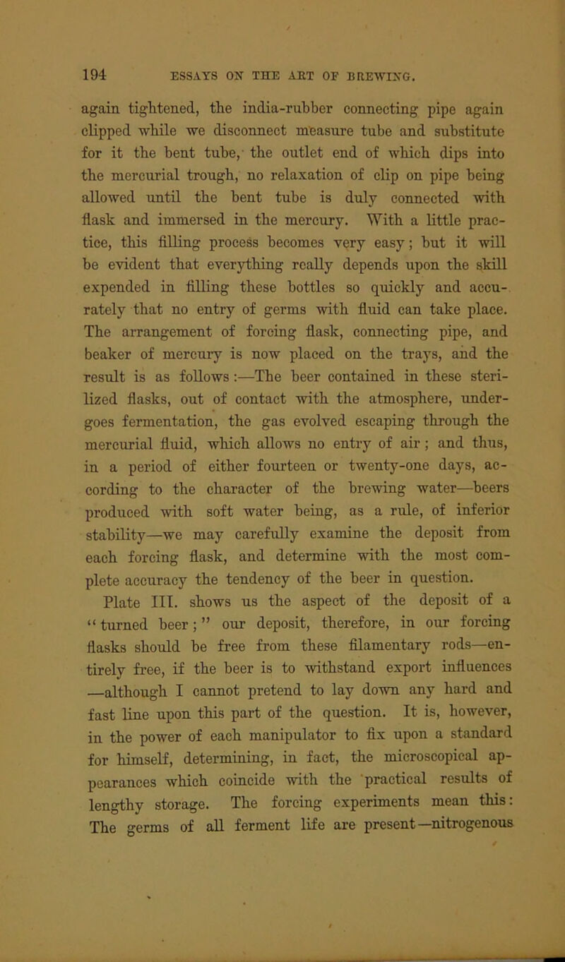 again tightened, the india-rubber connecting pipe again clipped while we disconnect measure tube and substitute for it the bent tube,' the outlet end of which dips into the mercurial trough, no relaxation of clip on pipe being allowed until the bent tube is duly connected with flask and immersed in the mercury. With a little prac- tice, this filling process becomes very easy; but it will be evident that everything really depends upon the skill expended in filling these bottles so quickly and accu- rately that no entry of germs with fluid can take place. The arrangement of forcing flask, connecting pipe, and beaker of mercury is now placed on the trays, and the result is as follows :—The beer contained in these steri- lized flasks, out of contact with the atmosphere, under- goes fermentation, the gas evolved escaping through the mercurial fluid, which allows no entry of air; and thus, in a period of either fourteen or twenty-one days, ac- cording to the character of the brewing water—beers produced with soft water being, as a rule, of inferior stability—we may carefully examine the deposit from each forcing flask, and determine with the most com- plete accuracy the tendency of the beer in question. Plate III. shows us the aspect of the deposit of a “ turned beer; ” our deposit, therefore, in our forcing flasks should be free from these filamentary rods—en- tirely free, if the beer is to withstand export influences —although I cannot pretend to lay down any hard and fast line upon this part of the question. It is, however, in the power of each manipulator to fix upon a standard for himself, determining, in fact, the microscopical ap- pearances which coincide with the practical results of lengthy storage. The forcing experiments mean this: The germs of all ferment life are present—nitrogenous