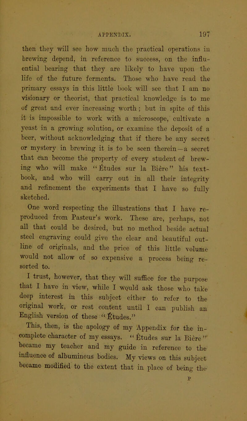 then they will see how much the practical operations in brewing depend, in reference to success, on the influ- ential bearing that they are likely to have upon the life of the future ferments. Those who have read the primary essays in this little hook will see that I am no visionary or theorist, that practical knowledge is to me of great and ever increasing worth; Irat in spite of this it is impossible to work with a microscope, cultivate a yeast in a growing solution, or examine the deposit of a beer, without acknowledging that if there be any secret or mystery in brewing it is to be seen therein—a secret that can become the property of every student of brew- ing who will make “ Etudes sur la There ” his text- book, and who will carry out in all their integrity and refinement the experiments that I have so fully sketched. One word respecting the illustrations that I have re- produced from Pasteur’s work. These are, perhaps, not all that could be desired, but no method beside actual steel engraving could give the clear and beautiful out- line of originals, and the price of this little volume would not allow of so expensive a process being re- sorted to. I trust, however, that they will suffice for the purpose that I have in view, while I wquM ask those who take deep interest in this subject either to refer to the original work, or rest content until I can publish an English version of these “Etudes.” This, then, is the apology of my Appendix for the in- complete character of my essays. “Etudes sur la Biere ” became my teacher and my guide in reference to the influence of albuminous bodies. My views on this subject became modified to the extent that in place of being the r