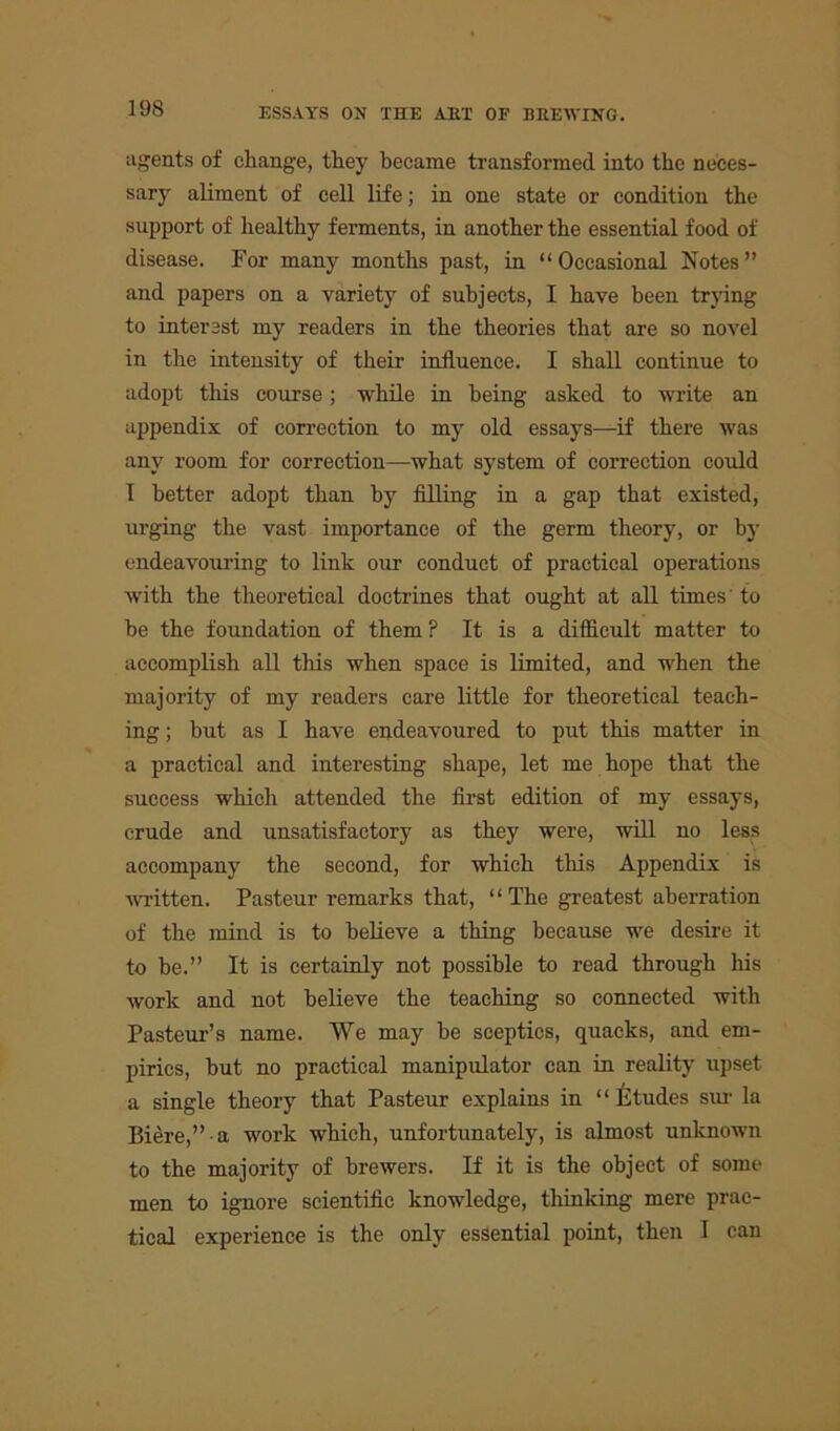 agents of change, they became transformed into the neces- sary aliment of cell life; in one state or condition the support of healthy ferments, in another the essential food of disease. For many months past, in “Occasional Notes” and papers on a variety of subjects, I have been trying to interest my readers in the theories that are so novel in the intensity of their influence. I shall continue to adopt this course; while in being asked to write an appendix of correction to my old essays—if there was any room for correction—what system of correction could I better adopt than by filling in a gap that existed, urging the vast importance of the germ theory, or by endeavouring to link our conduct of practical operations with the theoretical doctrines that ought at all times to be the foundation of them ? It is a difficult matter to accomplish all this when space is limited, and when the majority of my readers care little for theoretical teach- ing ; but as I have endeavoured to put this matter in a practical and interesting shape, let me hope that the success which attended the first edition of my essays, crude and unsatisfactory as they were, will no less accompany the second, for which this Appendix is written. Pasteur remarks that, “ The greatest aberration of the mind is to believe a thing because we desire it to be.” It is certainly not possible to read through his work and not believe the teaching so connected with Pasteur’s name. We may be sceptics, quacks, and em- pirics, but no practical manipulator can in reality upset a single theory that Pasteur explains in “Etudes sur la Biere,” a work which, unfortunately, is almost unknown to the majority of brewers. If it is the object of some men to ignore scientific knowledge, thinking mere prac- tical experience is the only essential point, then I can