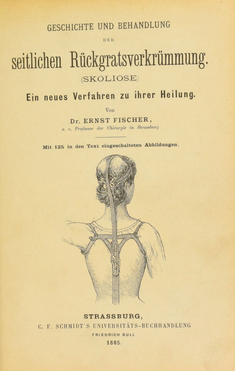 GESCHICHTE UND BEHANDLUNG DER (SKOLIOSE; Ein neues Verfahren zu ihrer Heilung. Von Dr. ERNST FISCHER, a. o, Professor der Chirurgie in Strassburg Mit 125 in den Text eingeschalteten Abbildungen. STRASSBURG, C. F. SCHMIDT’ S UNIVERSITÄTS-BUCHHANDLUNG FRIEDRICH BULL 1885.