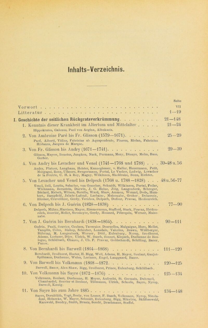 Inhalts-Verzeichnis Seite Vorwort . VI1 Litteratur 1—19 I. Geschichte der seitlichen Rückgratsverkrümmung 21—148 1. Kenntnis dieser Krankheit im Altertum und Mittelalter 21—24 Hippokrates, Galentis, Paul von Aegina, Albukasis. 2. Von Ambroise Pare bis Fr. Glisson (1579—1671) 25—29 Parö, Alberti, Vidius, Fabricius ab Aquapendente, Pinmus, Riolan, Fabricius Hildanus, Jacques de Marque. 3. Von Fr. Glisson bis Andry (1671—1741) 29—39 Glisson, Mayow, Bonetus, Jungken, Nuck, Purmann, Mery, Dionys, Melm, Bass, Gerber. 4. Von Andry bis Levacher und Venel (1741—1768 und 1788) . . . 39-48 u.56 Andry, Platner, Langlians, Heister, Kannegiesser, v. Haller, Heuermann, Petit, Morgagni, Roux, Ulhoorn, Swagermann, Portal, Le Vacher, Ludwig, Levacher de la Feutrie, C. H. ä Roy, Magny, Wilkinson, Sheldrake, Bonn, Richter. 5. Von Levacher und Venel bis Delpech (1768 u. 1788—1828) . . . 48u.56-77 Venel, Bell, Lentin, Sabatier, van Gesscher, Schmidt, Wilkinson, Portal, Feiler, Wichmann, Bei’nstein, Darwin, J. G. Heine, Jörg, Langenbeck, Schreger, Bdclard, Malsch, Wilson, Borella, Ward, Shaw, Ammon, Wenzel, Dods, Hum- bert, Bampfield, Jalade-Lafond, Lachaise, Maisonabe, Gruber, Delacroix-, Bloemer, Cruveilhier, Gerdy, Vernlies, Delpech, Dufour, Pravaz, Heidenreich. 6. Von Delpech bis J. Guerin (1828—1838) . 77—90 Delpech, Miihry,Harrison, Mayor, Zimmermann, Stafford, Stark, Pravaz, Heiden- reich, Bouvier, Mellet, Stromeyer, Gerdy, Hossard, Petrequin, Werner, Maiso- nabe. 7. Von J. Guerin bis Bern har di (1838—1864) 90—111 Guerin, Pauli, Bouvier, Coulson, Tavernier, Desruelles, Malgaigne, Hare, Mellet, Tamplin, Colcs, Bishop, Schreber, Lonsdale, Valerius, Brown, Wildberger, Biihring, M. Langenbeck, Werner, Dittl, Eulenburg, Nyrop, Brodhurst, Adams, Lorinser, Dürr, Ulrich, W. Busch, Bonnet, Klopsch, Duchenne de Bou- logne, Schildbach, Chance, J. Ch. F. Pravaz, Goldschmidt, Schilling, Bauer, Parow. 8. Von Bernhardi bis Barwell (1864—1868) 111—120 Bernhardi, Brodhurst, Hueter, H. Bigg, Weil, Adams, H. Meyer, Boulaut, Gaujot- Spillmann, Duchenne, Wales, Lorinser, Engel, Langgaard, Bauer. 9. Von Barwell bis Volkmann (1868—1872 120—125 Barwell, Bauer, Alex Shaw, Bigg, Brodhurst, Prince, Eulenburg, Schildbach. 10. Von Volkmann bis Sayre (1872—1876) 125—134 Volkmann, Boulant, Duchenne, H. Meyer, Aufrecht, St. Germain, Dubrueil, Chainbardel, Bouvier et Boulant, Tillmanns, Ulrich, Scheele, Sayre, Nyrop, Barwell, Koenig. 11. Von Sayre bis zum Jahre 1885 134—148 Sayre, Dornblüth, Vogt,Beely, von Lesser, F. Busch, Volkmann, Nyrop, Nicola- doni, Heinecke, W. Mayer, Schmidt, Eulenburg, Bigg, Mikulicz, Sklifosowski, Karewski, Baudry, Smith, Braatz, Secchi, Draclimann, Staffel.