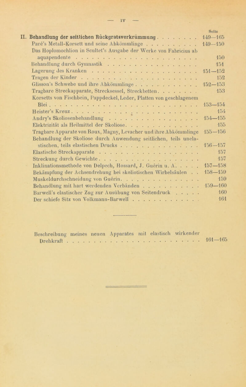 Seite II. Behandlung der seitlichen Rückgratsverkrümmung 149—165 Pare’s Metall-Korsett und seine Abkömmlinge 149—150 Das Hoplomochlion in Scultet’s Ausgabe der Werke von Fabricius ab aquapendente 150 Behandlung durch Gymnastik 151 Lagerung des Kranken 151—152 Tragen der Kinder 152 Glisson’s Schwebe und ihre Abkömmlinge 152—153 Tragbare Streckapparate, Strecksessel, Streckbetten 153 Korsetts von Fischbein, Pappdeckel, Leder, Platten von geschlagenem Blei 153—154 Heister’s Kreuz 154 % Andry’s Skoliosenbehandlung 154—155 Elektrizität als Heilmittel der Skoliose 155 Tragbare Apparate von Roux, Magny, Levacher und ihre Abkömmlinge 155 — 156 Behandlung der Skoliose durch Anwendung seitlichen, teils unela- stischen, teils elastischen Drucks 156—157 Elastische Streckapparate 157 Streckung durch Gewichte . . 157 Inklinationsmethode von Delpech, Hossard, J. Guerin u. A 157—158 Bekämpfung der Achsendrehung bei skoliotischen Wirbelsäulen . . 158—159 Muskeldurchschneidung von Guerin . 159 Behandlung mit hart werdenden Verbänden 159—160 Barwell’s elastischer Zug zur Ausübung von Seitendruck ..... 160 Der schiefe Sitz von Yolkmann-Barwell 161 Beschreibung meines neuen Apparates mit elastisch wirkender Drehkraft 161 165