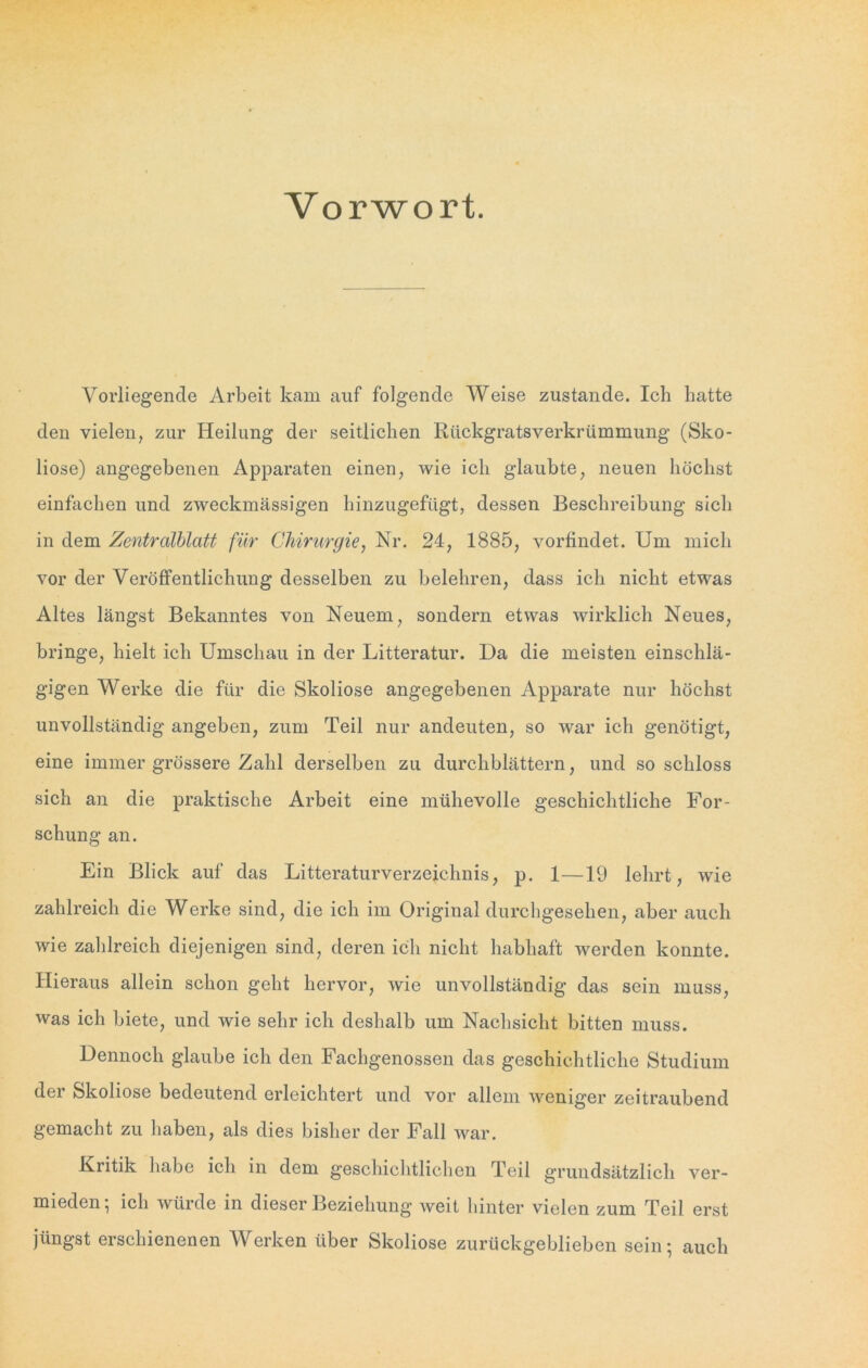 Vorwort. Vorliegende Arbeit kam auf folgende Weise zustande. Ich batte den vielen, zur Heilung der seitlichen Rückgratsverkrümmung (Sko- liose) angegebenen Apparaten einen, wie ich glaubte, neuen höchst einfachen und zweckmässigen hinzugefügt, dessen Beschreibung sich in dem Zentralblatt für Chirurgie, Nr. 24, 1885, vorfindet. Um mich vor der Veröffentlichung desselben zu belehren, dass ich nicht etwas Altes längst Bekanntes von Neuem, sondern etwas wirklich Neues, bringe, hielt ich Umschau in der Litteratur. Da die meisten einschlä- gigen Werke die für die Skoliose angegebenen Apparate nur höchst unvollständig angeben, zum Teil nur andeuten, so war ich genötigt, eine immer grössere Zahl derselben zu durchblättern, und so schloss sich an die praktische Arbeit eine mühevolle geschichtliche For- schung an. Ein Blick auf das Litteraturverzeichnis, p. 1—19 lehrt, wie zahlreich die Werke sind, die ich im Original durchgesehen, aber auch wie zahlreich diejenigen sind, deren ich nicht habhaft werden konnte. Hieraus allein schon geht hervor, wie unvollständig das sein muss, was ich biete, und wie sehr ich deshalb um Nachsicht bitten muss. Dennoch glaube ich den Fachgenossen das geschichtliche Studium der Skoliose bedeutend erleichtert und vor allem weniger zeitraubend gemacht zu haben, als dies bisher der Fall war. Kritik habe ich in dem geschichtlichen Teil grundsätzlich ver- mieden; ich würde in dieser Beziehung weit hinter vielen zum Teil erst jüngst erschienenen Werken über Skoliose zurückgeblieben sein; auch