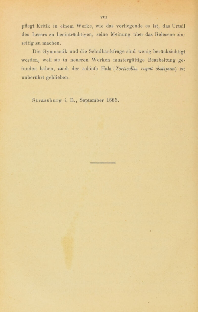 pflegt Kritik in einem Werke, wie das vorliegende es ist, das Urteil des Lesers zu beeinträchtigen, seine Meinung über das Gelesene ein- seitig zu machen. Die Gymnastik und die Schulbankfrage sind wenig berücksichtigt worden, weil sie in neueren Werken mustergültige Bearbeitung ge- funden haben, auch der schiefe Hals (Torticollis, caput obstipum) ist unberührt geblieben. Strassburg i. E., September 1885. 1