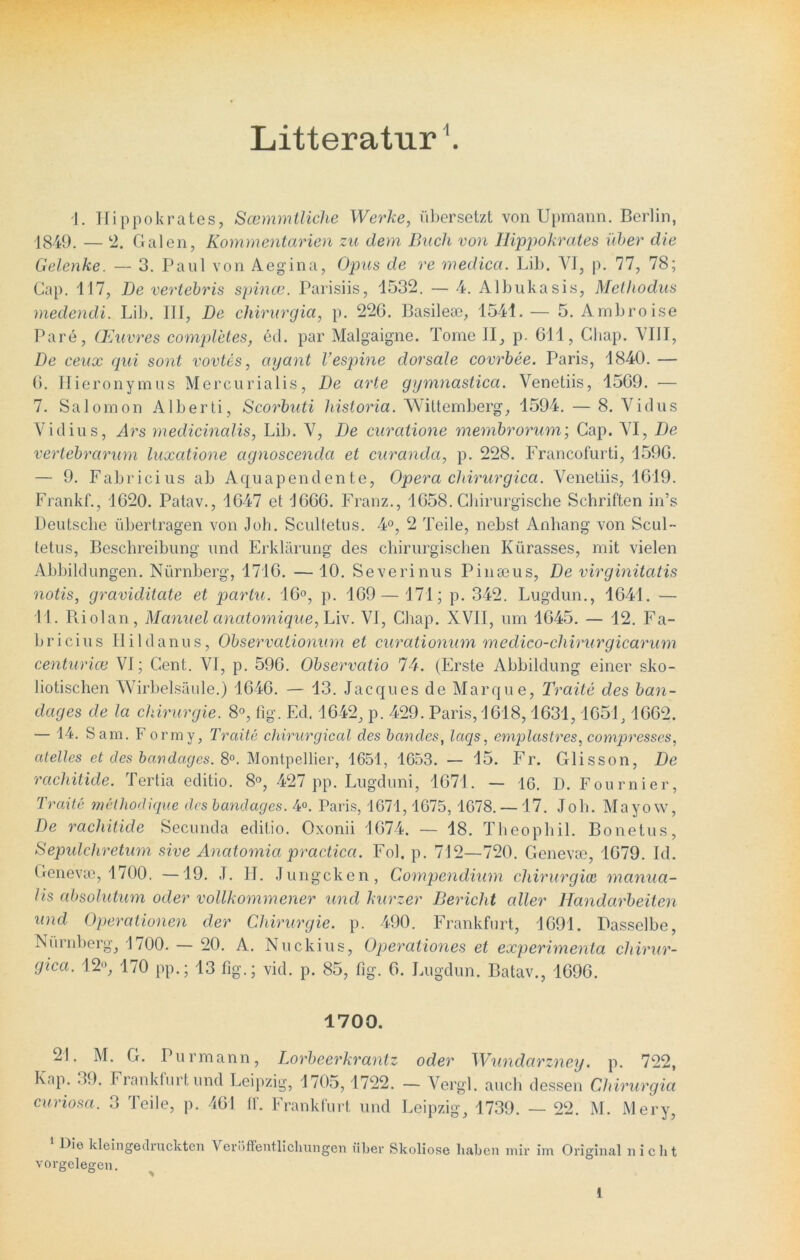 Litteratur \ J. Hippokra tes, Scemmtliche Werke, übersetzt von Upmann. Berlin, J849. — 2. Galen, Kommentarien zu dem Buch von Hippokrates über die Gelenke. — 3. Paul von Aegina, Opus de re medica. Lib. VI, p. 77, 78; Gap. 117, De vertebris spince. Parisiis, 1532. — 4. Albukasis, Methodus medendi. Lib. III, De chirurgia, p. 226. Basilea}, 1541.— 5. Ambroise Pare, CEueres completes, ed. par Malgaigne. Tome II, p. 611, Chap. VIII, De ceux qui sont vovtes, ciyant Vespine dorsale covrbee. Paris, 1840. — 6. Hieronymus Mercurialis, De arte gymnastica. Venetiis, 1569. -— 7. Salomon Alberti, Scorbuti historia. Wittemberg, 1594. — 8. Vidus Vidius, Ars medicinalis, Lib. V, De curatione membrorum; Cap. VI, De vertebrarum luxatione agnoscenda et curanda, p. 228. Francofurti, 1596. — 9. Fabricius ab Aquapendente, Opera chirurgica. Venetiis, 1619. Frankf., 1620. Patav., 1647 et 1666. Franz., 1658. Chirurgische Schriften in’s Deutsche übertragen von Joh. Scultetus. 4°, 2 Teile, nebst Anhang von Scul- tetus, Beschreibung und Erklärung des chirurgischen Kürasses, mit vielen Abbildungen. Nürnberg, 1716. — 10. Severinus Pinseus, De virginitatis notis, graviditate et partu. 16°, p. 169 — 171; p. 342. Lugdun., 1641. — 11. Riolan, Manuel anatomique, Liv. VI, Chap. XVII, um 1645. — 12. Fa- bricius Hildanus, Observaiionum et curationum medico-chirurgicarum centurice VI; Cent. VI, p. 596. Observatio 74. (Erste Abbildung einer sko- liotischen Wirbelsäule.) 1646. — 13. Jacques de Marque, Tratte des ban- dages de la Chirurgie. 8°, fig. Ed. 1642, p. 429. Paris, 1618,1631,1651,1662. — 14. S am. F o rmy, Tratte chirurgical des b an des, laqs, emplastres, compresses, atelles et des bandages. 8°. Montpellier, 1651, 1653. — 15. Fr. Glisson, De rachitide. Tertia editio. 8°, 427 pp. Lugduni, 1671. — 16. D. Fournier, Tratte meihodique desbandages. 4°. Paris, 1671,1675, 1678. —17. Job. Mayow, De rachitide Secunda editio. Oxonii 1674. — 18. Theophil. Bonetus, Sepulchretum sive Anatomia practica. Fol. p. 712—720. Genevae, 1679. Id. Genevse, 1700. —19. J. H. Jungcken, Compendium chirurgix manua- lis absolutum oder vollkommener und kurzer Bericht aller Handarbeiten und Operationen der Chirurgie, p. 490. Frankfurt, 1691. Dasselbe, Nürnberg, 1700. — 20. A. Nuckius, Operationes et experimenta chirur- gica. 12«, 170 pp.; 13 fig.; vid. p. 85, fig. 6. Lugdun. Batav., 1696. 1700. 21. M. G. Purmann, Lorbeerkrantz oder Wundarzney. p. 722, Kap. ,)9. Frankfurt und Leipzig, 1705,1722. — Vergl. auch dessen Chirurgia curiosa. 3 Teile, p. 461 ff. Frankfurt und Leipzig, 1739. — 22. M. Mery, Die kleingedruckten Veröffentlichungen über Skoliose haben mir im Original nicht Vorgelegen.