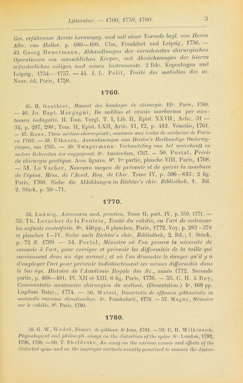 Litteratur. — 1760, 1770, 1780. Ges. erfahrener Aerzle herausgeg. und mit einer Vorrede hegt, von Herrn Mir. von Haller, p. G80 —690. Ulm, Frankfurt und Leipzig, 4756.— 43. Georg Heuer mann, Abhandlungen der vornehmsten chirurgischen Operationen am menschlichen Körper, mit Abzeichnungen der hierzu erforderlichen nötigen und neuen Instrumente. 2 Bde. Kopenhagen und Leipzig, 1754—1757. — 44. .f. L. Petit, Traite des maladies des os. Nouv. ed. Paris, 1758. 1760. 45. H. Gauthier, Manuel des bandages de Chirurgie. 12°. Paris, 17G0. — 46. Jo. Bapt. Morgagni, De sedibus et causis morborum per ana- tomen indagatis. II. Tom. Vergl. T. 1, Lib. II, Epist. XXVII, Artic. 31 34, p. 297, 298; Tom. II, Epist. LX1I, Artic. 11, 12, p. 412. Venetiis, 1761. — 47. Roux, These medico-chirurgicale, soutenue aux ecoles de medecine de Paris en 1762. —48. Ulhoorn, Aanteekeningen aan Heister’s Heelkundige Onderwy- zingen, um 1765. — 49. Swagermann : Verhandeling van het waterhooft en andere Gebrechen der ruggegraat. 8°. Amsterdam, 1767. — 50. Portal, Precis de Chirurgie pratique. Avec figures. 8°. lro partie, planche VJIJ. Paris, 1768. — 51. Le Vacher, Nouveau mögen de prevenir et de guerir la courbure de Vepine. Mem. de VAcad. Roy. de Chir. Tome IV, p. 596—613; 2 fig. Paris, 1768. Siehe die Abbildungen in Richter1 s chir. Bibliothek, 1. Bd. 2. Stück, p. 59—71. 1770. 52. Ludwig, Adversaria rned. practica. Tome II, part. IV, p. 559. 1771. — 53. Th. Levacher de la Feutrie, Traite du Tahitis, ou hart de redresser les enfants contrefaits. 8°. 446pp.,6 planches. Paris, 1772. Voy. p. 283 -378 et planches I—IV. Siehe auch Richters chir. Bibliothek, 2. Bd.; 1. Stück, p. 72 f'f. 1789. — 54. Portal, Memoire ou Von prouve la necessite de recourir ä Vart, pour corriger et prevenir les difformites de la laille qui surviennent dans un äge avance; et ou Von demontre le dang er qiTil y a d’employer Varl pour prevenir indislinctement ces meines difformites dans le bas äge. Histoire de VAcademie Royale des Sc., annee 1772. Seconde partie, p. 468—481. PL XII et XIII, 6 fig. Paris, 1776. - 55. G. H. ä Roy, Commentatio anatomico chirurgica de scoliosi. (Dissertation.) 4°. 168 pp. Lugduni Batav., 1774. — 56. Watzel, Dissertatio de cfftcacia gibbositatis in mutandis vasorum directionibus. 4°. Frankofurti, 1778.— 57. Magny, Memoire sur le rahitis. 8°. Paris, 1780. 1780. 58. G. W. Wedel, Dissert. de gibbere. 4° Jena, 1781. — 59. C. H. Wilkinson, Physiological amt philosoph. essays on the distortion of Ihr spine. 8°. London, 1782, 1796, 1798. —60. T. Sheldrakc, An cssay on the variovs causes and effects of tlie distorted spine and on the improper methods usually practised to remove the distor-