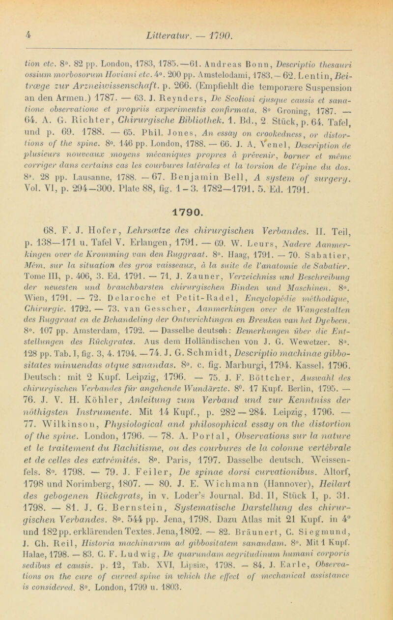 tion etc. 8°. 82 pp. London, 1783, 1785. — Gl. Andreas Bonn, Bescriptio thesauri ossium morbosorum Hoviani etc. 4°. 200 pp. Amstelodami, 1783. — 62. Lentin, Bei- trcege zur Arzneiwissenschaft, p. 266. (Empfiehlt die temporsere Suspension an den Armen.) 1/87. G3. J. Reynders, Be Scoliosi ejusque causis et sana- tione observatione et propriis experimentis confirmata. 8° Groning, 1787. 64. A. G. Richter, Chirurgische Bibliothek. 1. Bd., 2 Stück, p. 64. Tafel, und p. 69. 1788. — 65. Phil. Jones, An essäy on crookedness, or distor- tions of the spine. 8°. 146 pp. London, 1788. — GG. J. A. Venel, Bescription de plusieurs nouveaux moyens mecaniques propres ä prevenir, borner et memc corriger dans certains cas les courbures laterales et la torsion de Vepine du dos. 8U. 28 pp. Lausanne, 1788. —67. Benjamin Bell, A System of surgerg. Vol. VI, p. 294-300. Plate 88, fig. 1-3. 1782-1791. 5. Ed. 1791. 1790. 68. F. J. Hofer, Lehrscetze des chirurgischen Verbandes. II. Teil, p. 138—171 u. Tafel V. Erlangen, 1791. — G9. W. Leurs, Nadere Aanmcr- kingen over de Kromming van den Ruggraat. 8°. Haag, 1791. — 70. Sabatier, Mem. sur la Situation des gros vaisseaux, a la suite de Vanatomie de Sabatier. Tome III, p. 406, 3. Ed. 1791. — 71. J. Zauner, Verzeichniss und Beschreibung der neuesten und brauchbarsten chirurgischen Binden und Maschinen. 8°. Wien, 1791. — 72. Delaröche et Petit-Radel, Encyclopedie mcthodique, Chirurgie. 1792. — 73. van Gesscher, Aanmerkingen over de Wangestalten des Ruggraat en de Behandeling der Ontwrichtingen en Breuken van het Byebeen. 8°. 107 pp. Amsterdam, 1792. — Dasselbe deutsch: Bemerkungen über die Ent- stellungen des Rückgrates. Aus dem Holländischen von J. G. Wewetzer. 8°. 128 pp. Tab. I, fig. 3, 4.1794. —74. J. G. Schmidt, Bescriptio machinae gibbo- sitates minuendas atque sanandas. 8°. c. fig. Marburgi, 1794. Kassel, 1796. Deutsch: mit 2 Kupf. Leipzig, 1796. — 75. J. F. Böttcher, Auswahl des chirurgischen Verbandes für angehende Wundärzte. 8°. 17 Kupf. Berlin, 1795. — 76. J. V. H. Köhler, Anleitung zum Verband und zur Kenntniss der nötliigsten Listrumente. Mit 14 Kupf., p. 282 — 284. Leipzig, 1796. — 77. Wilkinson, Physiological and pliilosophical essay on the distortion of the spine. London, 1796. — 78. A. Portal, Observations sur la nature et le traitement du Racliitisme, ou des courbures de la colonne vertebrale et de celles des extremites. 8°. Paris, 1797. Dasselbe deutsch. Weissen- fels. 8°. 1798. — 79. J. Feiler, Be spinae dorsi curvationibus. Altorf, 1798 und Norimberg, 1807. — 80. J. E. Wichmann (Hannover), Ileilart des gebogenen Rückgrats, in v. Loder’s Journal. Bd. II, Stück 1, p. 31. 1798. — 81. J. G. Bernstein, Systematische Darstellung des chirur- gischen Verbandes. 8°. 544 pp. Jena, 1798. Dazu Atlas mit 21 Kupf. in 4° und 182 pp. erklärenden Textes. Jena, 1802. — 82. Bräunert, G. Siegmund, J. Gh. Reil, Historia machinarum ad gibbositatem sanandam. 8°. Mit 1 Kupf. Ilalae, 1798. —83. G. F. Ludwig, Be quarundam aegritudinum hmnani corporis sedibus et causis. p. 12, Tab. XVI, Lipsise, 1798. — 84. J. Karle, Observa- tions on the eure of curved spine in wliich the effect of mechanical assistance is considered. 8°. London, 1799 u. 1803.