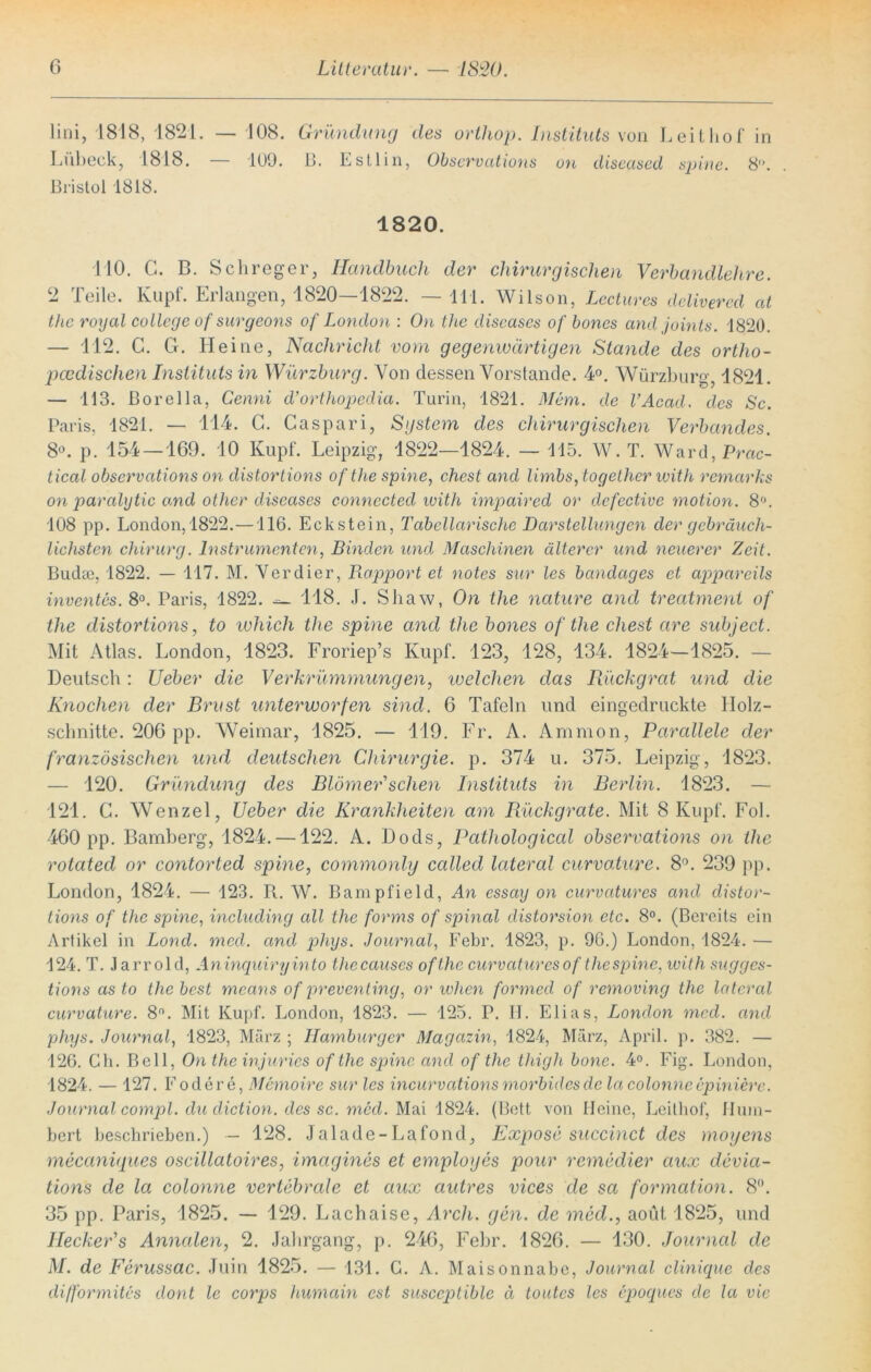 lini, 1818, 1821. — 108. Gründung des orthop. Instituts von Leithof in Lübeck, 1818. — 109. 13. Estlin, Observations oti diseased spine. 8°. Bristol 1818. 1820. 110. C. B. Sehreger, Handbuch der chirurgischen Verbandlehre. 2 Teile. Kupf. Erlangen, 1820—1822. — 111. Wilson, Lectures delivered cd tlic royal College of surgeons of London : On the diseases of bones and joints. 1820. — 112. C. Gr. Heine, Nachricht vorn gegenwärtigen Stande des ortho- pädischen Instituts in Würzburg. Von dessen Vorstände. 4°. Würzburg, 1821. — 113. Borelia, Cenni d’orthopedia. Turin, 1821. Mem. de l’Acad. des Sc. Paris, 1821. — 114. G. Caspari, System des chirurgischen Verbandes. 8°. p. 154 —169. 10 Kupf. Leipzig, 1822—1824. — 115. W.T. Ward, Prac- tical observations on distortions of the spine, ehest and limbs, Logether with remarks on paralytic and other diseases connected with impaired or defective motion. 8°. 108 pp. London,1822.—116. Eckstein, Tabellarische Darstellungen der gebräuch- lichsten Chirurg. Instrumenten, Binden und Maschinen älterer und neuerer Zeit. Biidte, 1822. — 117. M. Verdier, Rapport et notes sur les bcindages et appareils inventes. 8°. Paris, 1822. 118. .1. Shaw, On the nature and treatment of the distortions, to luhich the spine and the bones of the ehest are subject. Mit Atlas. London, 1823. Froriep’s Kupf. 123, 128, 134. 1824—1825. — Deutsch: Ueber die Verkrümmungen, welchen das Rückgrat und die Knochen der Brust unterworfen sind. 6 Tafeln und eingedruckte Holz- schnitte. 206 pp. Weimar, 1825. — 119. Fr. A. Amnion, Parallele der französischen und deutschen Chirurgie, p. 374 u. 375. Leipzig, 1823. — 120. Gründung des Blömer'sclien Instituts in Berlin. 1823. — 121. G. Wenzel, Ueber die Krankheiten am Rückgrate. Mit 8 Kupf. Fol. 460 pp. Bamberg, 1824. —122. A. Dods, Pcithological observations on the rotated or contorted spine, commonly ccdled lateral curvature. 8°. 239 pp. London, 1824. — 123. R. W. Bampfield, An essay on curvatures and distor- tions of the spine, including cdl the forms of spinal distorsion etc. 8°. (Bereits ein Artikel in Lond. med. and phys. Journal, Febr. 1823, p. 96.) London, 1824. — 124. T. Jarrold, Aninquiryinto thecauscs ofthe curvatures of the spine, with sugges- tions as to the best means of preventing, or when formed of removing the lateral curvature. 8n. Mit Kupf. London, 1823. — 125. P. II. Elias, London med. and phys. Journal, 1823, März ; Hamburger Magazin, 1824, März, April, p. 382. — 126. Gh. Bell, On the injuries ofthe spine and ofthe thigh hone. 4°. Fig. London, 1824. — 127. Lodere, Memoire sur les incurvcitions morbides de la colonne epiniere. Journal compl. du diction. des sc. med. Mai 1824. (Bett von Heine, Leithof, Hum- bert beschrieben.) — 128. Jalade-Lafond, Expose succinct des moyens mecaniques oscillatoires, imagines et employes pour remedier aux devia- tions de la colonne vertebrale et aux autres vices de sa formation. 8°. 35 pp. Paris, 1825. — 129. Lachaise, Arch. gen. de med., aoüt 1825, und Ilecker’s Annalen, 2. Jahrgang, p. 246, Febr. 1826. — 130. Journal de M. de Ferussac. Juin 1825. — 131. G. A. Maisonnabe, Journal clinique des difformites dont le corps humain est susccpliblc ä toutes les epoques de la vie