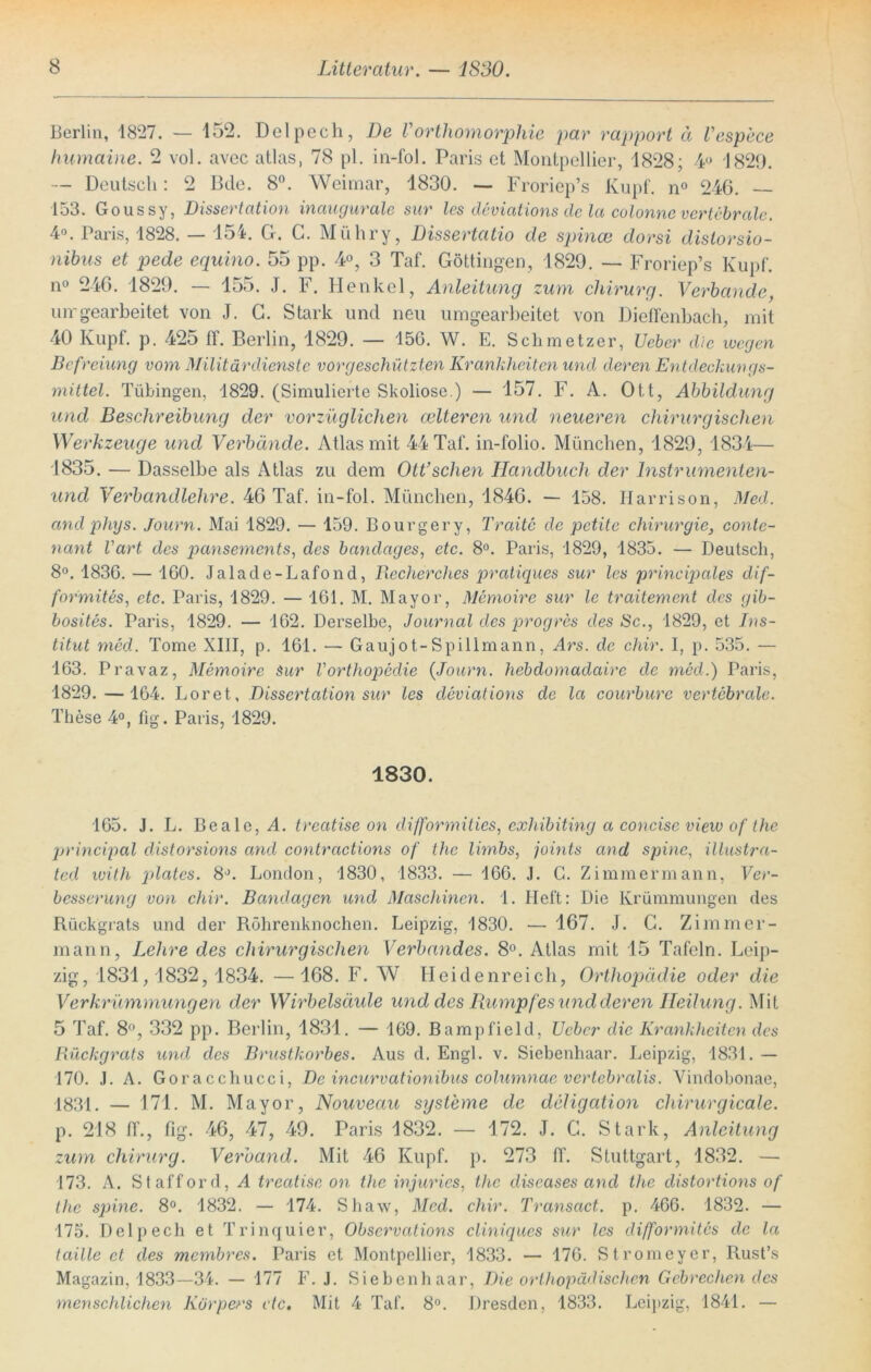 Berlin, 1827. — 152. Delpech, De Vorthomorphie par rapport ä Tespece humaine. 2 vol. avec atlas, 78 pl. in-fol. Paris et Montpellier, 1828; 4° 1829. — Deutsch: 2 Bde. 8°. Weimar, 1830. — Froriep’s Kupf. n° 246. — 153. Goussy, Dissertation inaugurale sur les deviations de la colonne vertebrale. 4°. Paris, 1828. — 154. G. C. Mühry, Dissertatio de spince dorsi distorsio- nibus et pede equino. 55 pp. 4°, 3 Taf. Göttingen, 1829. — Froriep’s Kupf. n° 246. 1829. — 155. J. F. Henkel, Anleitung zum chirurg. Verbände, urrgearbeitet von J. G. Stark und neu umgearbeitet von Dieffenbach, mit 40 Kupf. p. 42o 11. Berlin, 1829. — 156. W. E. Schinetzer, Ueber die wegen Befreiung vom Militärdienste vor geschützten Krankheiten und deren Entdeckungs- mittel. Tübingen, 1829. (Simulierte Skoliose.) — 157. F. A. Ott, Abbildung und Beschreibung der vorzüglichen edleren und neueren chirurgischen Werkzeuge und Verbände. Atlas mit 44 Taf. in-folio. München, 1829, 1834— 1835. — Dasselbe als Atlas zu dem Ott’schen Handbuch der lnstrumenten- und Verbandlehre. 46 Taf. in-fol. München, 1846. — 158. Harrison, Med. andphys. Journ. Mai 1829. — 159. Bourgery, Traite de petite Chirurgie, conte- nant Vart des pansements, des bandages, etc. 8°. Paris, 1829, 1835. — Deutsch, 8°. 1836. — 160. Jalade-Lafond, Becherclies pratiques sur les princiq)ales dif- formites, etc. Paris, 1829. — 161. M. Mayor, Memoire sur le traitement des gib- bosites. Paris, 1829. — 162. Derselbe, Journal des progres des Sc., 1829, et Ins- titut med. Tome XIII, p. 161. — Gaujot-Spillmann, Ars. de chir. I, p. 535. — 163. Pravaz, Memoire Sur Vorthopedie (Journ. hebdomadairc de med.) Paris, 1829.— 164. Loret, Dissertation sur les deviations de la courburc vertebrale. These 4°, fig. Paris, 1829. 1830. 165. J. L. Beale, A. treatise on difformities, exhibiting a concise view of the principal distorsions and contractions of the limbs, joints and spinc, illustra- ted with pdates. 8d. London, 1830, 1833. — 166. J. G. Zimmermann, Ver- besserung von chir. Bandagen und Maschinen. 1. Heft: Die Krümmungen des Rückgrats und der Röhrenknochen. Leipzig, 1830. — 167. J. G. Zimmer- mann, Lehre des chirurgischen Verbandes. 8°. Atlas mit 15 Tafeln. Leip- zig, 1831,1832, 1834. —168. F. W Heidenreich, Orthopädie oder die Verkrümmungen der Wirbelsäide und des Rumpfes und deren Heilung. Mit 5 Taf. 8°, 332 pp. Berlin, 1831. — 169. Bampfield, Ueber die Krankheiten des Rückgrats und des Brustkorbes. Aus d. Engl. v. Siebenhaar. Leipzig, 1831. — 170. J. A. Goracchucci, De incurvationibus columnae vertebralis. Vindobonae, 1831. — 171. M. Mayor, Nouveau Systeme de deligation chirurgicale. p. 218 ff., fig. 46, 47, 49. Paris 1832. — 172. J. C. Stark, Anleitung zum chirurg. Verband. Mit 46 Kupf. p. 273 ff. Stuttgart, 1832. — 173. A. Stafford, A treatise on the injurics, the diseases and the distortions of the spine. 8°. 1832. — 174. Shaw, Med. chir. Transact. p. 466. 1832. — 175. Delpech et Trinquier, Obscrvations cliniques sur les difformites de la taille et des membres. Paris et Montpellier, 1833. — 176. Stromeyer, Rust’s Magazin, 1833—34. — 177 F. J. Sieben haar, Die orthopädischen Gebrechen des menschlichen Körpers etc. Mit 4 Taf. 8°. Dresden, 1833. Leipzig, 1841. —