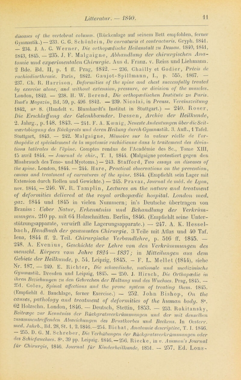 diseases of thc vertebral column. (Rückenlage auf seinem Bett empfohlen, ferner Gymnastik.) — 233. G. G. Schönlein, De curvaturis et contracturis. Gryph. 1841. 234. J. A. G. Werner, Die orthopädische Heilanstalt zu Dessau. 1840,1841, 1843, 1845. — 235. J. F. Malgaigne, Abhandlung der chirurgischen Ana- tomie und experimentalen Chirurgie. Aus d. Franz, v. Reiss undLiehmann. 2 Bde. Bd. II, p. 1 ff. Prag, 1842. — 236. Chailly et Godier, Precis de rachiodiarthrosie. Paris, 1842. Gaujot-Spillmann, I., p. 555. 1867. — 237. Cli. R. Harrison, Deformities of thc spine and ehest successfully trealed by exercise alone, and without extension, pressure, or division of the muscles. London, 1842. — 238. H. W. Berend, Die orthopädischen Institute zu Paris. Rusfs Magazin, Bd. 59, p. 496. 1842. — 239. Nicolai, in Preuss. Vereinszeitung 1842, n° 8. (Handelt v. Blumhardt’s Institut in Stuttgart.) — 240. Roser, Die Erschlaffung der Gelenkbcender. Dessen, Archiv der Heilkunde, 2. Jahrg., p.148. 1843. — 241. F. A. Iicenig, Neueste Andeutungen über die Scil- weertsbiegung des Rückgrats und deren Heilung durch Gymnastik. 3. Auf!., 1 Tafel. Stuttgart, 1843. — 242. Malgaigne, Memoire sur la valeur reelle de Vor- thopedie et specialement de la myotomie rachidienne dans le traitement des devia- tions laterales de l’epine. Gomptes rendus de l’Academie des Sc., Tome XIII, 15 avril 1844. — Journal de chir., T. I, 1844. (Malgaigne protestiert gegen den Missbrauch des Teno-undMyotoms.)— 243. Stafford, Two essays on diseases of thc spine. London, 1844. — 244. Ilare, Practical observations on thc prevention, causes and treatment of curvatures of the spine. 1844. (Empfiehlt sein Lager mit Extension durch Rollen und Gewichte.) — 245. Pravaz, Journal de med. de Lyon, nov. 1844.- 246. W. R. Tamplin, Lectures on the nature and treatment of deformities delivred at the royal orlliopcedic hospital. London med, geiz. 1844 und 1845 in vielen Nummern; in’s Deutsche übertragen von Braniss: Ueber Natur, Erkenntniss und Behandlung der Verkrüm- mungen. 210 pp. mit 64 Holzschnitten. Berlin, 1846. (Empfiehlt seine Unter- stützungsapparate, verwirft alle Lagerungsapparate.) — 247. A. K. Hessel- bach, Handbuch der gesummten Chirurgie. 3 Teile mit Atlas und 40 Taf. Iena, 1844 II. 2. Teil. Chirurgische Verbandlehre, p. 516 ff. 1845. — 248. A. Evenius, Geschichte der Lehre von den Verkrümmungen des menschl. Körpers vom Jahre 1824 —1837; in Mitteilungen aus dem Gebiete der Heilkunde, p. 54. Leipzig, 1845. - F. L. Mellet (1844), siehe Ni. 187. 249. E. Richter, Die schwedische, nationale und medizinische Gymnastik. Dresden und Leipzig, 1845. — 250. J. Hirsch, Die Orlliopcedic m ihren Beziehungen zu den Gebrechen der Haltung und des Wuchses. Prag, 1845. — ffrl. Goles, Spinal affections and thc pronc System of treating thern. 1845. (Empfiehlt d. Bauchlage, ferner Exercise.) — 252. John Bishop, On the causes, pathology and treatment of deformities of the human body. 8°. 62 Ilolzschn. London, 1846. — Deutsch, Stettin, 1853. — 253. Rokitansky, Beitrcegc zur Kcnntniss der Rückgratsverkrümmungen und der mit denselben zusammentreffenden Abweichungen des Brustkorbes und Beckens. In Ocsterr. med^Jahrb., Bd. 28, St. 1, 2.1846.—254. Bichat, Anatomie dcscriptivc, T. I. 1846. -55. D. G. M. Schreber, Die Verhütungen der Rückgratsverkrümmungen oder des Schi cf wuchses. 8°. 39 pp. Leipzig. 1846.—256. Riecke, in v. Ammon’s Journal für Chirurgie, 1846. Journal für Kinderheilkunde. 1851. - 257. Ed. Lons-