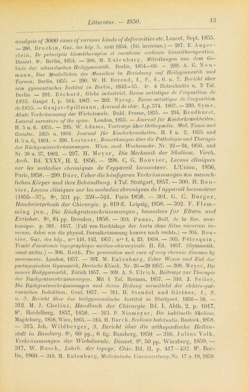 analysis of 3000 cases of various kinds of deformities etc. Lancet, Sept. 18-_>o. 286. Broch in, Gaz. des hop. 5. aoüt 1854. (Sit. inversus.) — -87. E. Anger - stein De principiis kinesitherapiae et curatione scoliosis kinesitherapeuhca. Dissert. 8“. Berlin, 1854. —288. M. Eulenburg, Mitteilungen aus dem Ge- biete der schwedischen Heilgymnastik. Berlin, 1854—60. — 289. A. ^ Neu- mann Das Muskelleben des Menschen in Beziehung auf Heilgymnastik und Turnen. Berlin, 1855. - 290. W. H. Berend, 1, 2., 4., 6. u. 7. Bericht über sein gymnastisches Institut zu Berlin, 1842—55. 4°. 4 Holzschnitte u. 3 faf. Berlin 291. Beeilard, Globe industriel. Bevue artistique de Vcxposition de 1855. Gaujot I, p. 514. 1867. — 292. Nyrop, Revue artistique de Vexposition de 1855. — Gauj ot-Spillmann, Arsenal de chir. I,p.574. 1867. —293. Syme, Akute Verkrümmung der Wirbelsäule. Dubl. Presse, 1855. 294. Bi odliui st, Lateral curvciture of the spine. London, 1855. — Journal für Kinderkrankheiten. H. 5 u. 6. 1855. — 295. W. Adams, Vortrcege über Orthopädie. Med. Times and Gazette. 1855 u. 1861. Journal für Kinderkranheilen. H. 1 u. 2, 1855 und H.5u. 6, 1861. — 296. Lorinser, Bemerkungen üb er die Pathologie und Therapie der Rückgralsverkrümmungen. Wien. med. Wochenschr. Ni. 22 24, 1856, und Nr. 36 u. 37, 1862. — 297. H. Meyer, Die Mechanik der Skoliose. Virch. Arch. Bd. XXXV, H. 2. 1856. — 298. C. G. Bouvier, Lecons cliniques sur les maladies chronieiues de Vappareil locomoteur. L’Union, 1856, Paris, 1858. — 299. D ü rr, Ueber die häufigeren Verkrümmungen am mensch- lichen Körper und ihre Behandlung. 4 Taf. Stuttgart, 1857. — 300. H. Bou- vier, Lecons cliniques sur les maladies chroniques de Vappareil locomoteur (1855—57). 8°, 531 pp. 359-524. Paris 1858. — 301. G. C. Burger, Handwörterbuch der Chirurgie, p. 819 ff. Leipzig, 1858. —302. F. Fl em- min g jun.. Die Rückgralsverkrümmungen, besonders für Eltern und Erzieher. 8°, 84 pp. Dresden, 1858. — 303. Panas, Bull, de la Soc. ana- tomique. p. 381. 1857. (Fall von Rechtslage der Aorta ohne Situs viscerum in- versus, dabei war die physiol. Dorsalkrümmung konvex nach rechts.) — 304. Bou- vier, Gaz. des höp., nns 141, 142, 1857; nos 1, 4, 23, 1858. — 305. Petrequin , Traite d'anatomie topographique medico-chirurgicale. II. Ed. 1857. (Gymnastik, sonst nichts.) — 306. Roth, The prevention and care of very chronic diseases by movements. London, 1857. — 307. M. Eulenburg, Ueber Wesen und Ziel der pädagogischen Gymnastik, Deutsche Klinik. Nr. 26—29 1857. — 308. Meyer, Die neuere Heilgymnastik. Zürich 1857. — 309. A. S. Ulrich, Beitrcege zur Therapie der Rückgratsverkrümmungen. Mit 1 Taf. Bremen. 1857. — 310. J. Seiler, Die Rückgratsverkrümmungen und deren Heilung vermittelst der elektro-gal- vanisclien Induktion. Genf, 1857. — 311. II. Steudel und Gärtner, 1., 2. u. 3. Bericht über das heilgymnastische Institut in Stuttgart. 1856— 58. — 312. M. .1. Chelius, Handbuch der Chirurgie. Bd. I, Abth. 2, p. 1017. 8°. Heidelberg, 1857, 1858. — 313. P. Niemeyer, Die habituelle Skoliose. Magdeburg, 1858, Wien, 1865. — 314. H. Bar ck, Scoliosis habitualis. Rostock, 1858. — 315. Job. Wildberger, 3. Bericht über die orthopcedisclie Heilan- stalt in Bamberg. 8°, 60 pp., 6 fig. Bamberg, 1859. —316. Julius Volk, Verkrümmungen der Wirbelsccule. Dissert. 8°, 50 pp. Würzburg, 1859. — 317. W. Busch, Lehrb. der topogr. Chir. Bd. II, p. 417—432. 8°. Ber- lin, 1860.— 318. M. Eulenburg, Medi zinische Vereinszeitung,Vir. 17 u. 18,1859.