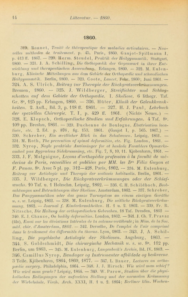 1860. 319. Bonnet, Tratte de therapeutique des maladies articulaires. — Nou- velles methocles de traitement. p. 45. Paris, 18G0. Gaujot-Spillmann I, p. 413 11'. 18G7. — 320. Herrn. Stendel, Praktik der Heilgymnastik. Stuttgart, 1860. — 321. J. A. Schilling, Pie Orthopcedik der Gegenwart in ihrer Ent- wicklung und therapeutischen Anwendung. Erlangen, 18G0. — 322. M. Eulen- burg, Klinische Mitteilungen aus dem Gebiete der Orthopcedie und schwedischen Heilgymnastik. Berlin, 18G0. — 323. Coote, Lancet, Febr. 1860; Juni 1861. — 324. A. S. Ulrich, Beitrag zur Therapie der Rückgratsverkrümmungen. Bremen, 1860. — 325. J. Wildberger, Streiflichter und Schlag- schatten auf dem Gebiete der Orthopcedie. I. Skoliose. 6 lithogr. Taf. Gr. 8°, 125 pp. Erlangen, 1860. — 326. Hüter, Klinik der Gelenkkrank- heiten. 2. An fl., Bd. 3, p. 118 ff. 1861. — 327. H. J. Paul, Lehrbuch der speziellen Chirurgie. T. I, p. 429 ff. 1861. (Nichts Neues.) — 328. E. Klopsch, Orthopcedische Studien und Erfahrungen. 4 Taf. 8°. 109 pp. Breslau, 1861. — 329. Duchenne de Boulogne, Electrisation loca- lisee, etc. 2. Ed. p. 876, fig. 153. 1861. (Gaujot I, p. 565. 1867.) — 330. Sehre her, Ein cerztlicher Blick in das Schulwesen. Leipzig, 1861. — 331. M. Roth, The prevention of spinal deformities, etc. Fig. London, 1861. — 332. Nyrop, Nogle praktiske Anvisninger for cd henlede Forcelders Opmcerks- omhed pcia Rygradens Sidekrumning, etc. Fig. 7, 8, 10, 11. Kjobenhavn, 1861. — 333. ,1. F. Malgaigne, Lecons d’orthopedie professees ä la faculie de me- decine de Paris, recueillies et publiees par MM. les Dr$ Felix Guyon et F. Panas. 8°. Avec 5 pl. pp. 312—428. Paris, 1862. — 334. M. Eulenburg, Beitrag zur Aetiologie und Therapie der scoliosis habitualis. Berlin, 1861. — 335. .1. Wildberger, Die Rückgratsverkrümmungen oder der Schief- wuchs. 10 Taf. u. 1 Holzschn. Leipzig, 1862. — 336. G. H. Schildbach, Beob- achtungen und Betrachtungen über Skoliose. Amsterdam, 1862. — 337. Schreber, Das Pangymnastikon oder das ganze Turnsystem an einem einzigen Geräthe u. s. w. Leipzig, 1862. — 338. M. Eulenburg, Die seitliche Rückgratsverkrüm- mung. 1862. — Journal f. Kinderkrankheiten. H. 1 u. 2. 1862. — 339. Fr. R. Nitzsclie, Die Heilung der orthopcedischen Gebrechen. 18 Taf. Dresden, 1862 — 340. E. J. Chance, On bodily deformities. London, 1862. —341. .1. Ch. T.Pravaz (fils), Essai sur les deviations laterales de la colonne vertebrale; in Mem.de laSoc. med. chir. d’Amsterdam, 1802. — 342. Derselbe, De Vemploi de Vair comprime dans le traitement des difformites du thorax. Lyon, 1863. — 343. J. A. Schil- ling, Die psychische Aetiologie der Skoliosen. Augsburg, 1863. — 344. S. Goldschmidt, Die chirurgische Mechanik u. s. w. 8°. 112 pp. Berlin, um 1863. — 345. M. Eulenburg, Langenbeckls Archiv, Bd. IV. 1863. — 346. Camillus Nyrop, Bandager og Distrumenter afbildede og beskrevne. 3 Teile. Kjobenhavn, 1864, 1869, 1877. — 347. L. Bauer, Lectures on ortho- peedic surgery. Philadelphia, 1864.— 348. J. J. Hirsch: Wie wird man schief? Wie wird man grade? Leipzig, 1864. — 349. W. Parow, Studien über die physi- kalischen Bedingungen der aufrechten Stellung und der normalen Krümmung der Wirbelsäule. Virch. Arch. XXXI, II. 1 u. 2. 1864; Berliner klin. Wochen-