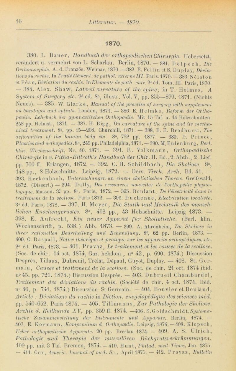 1870. 380. L. Bauer, Handbuch der orthopädischen Chirurgie. Uebersetzt, verändert u. vermehrt von L. Scharlau. Berlin, 1870. — 381. D e 1 p e c h, Die Orthomorphie. A. d. Franzos. Weimar, 1870.—382. E. Follin et S. Duplay, Devia- tions du rctchis. In Tratte element. de pathol. externe III. Paris, 1870. — 383. N e 1 a t o n et Pean, Deviation du rachis. \n Elements depath. chir. 2eed. Tom. III. Paris, 1870. — 384. Alex. Shaw, Lateral curvature of the spine; in T.- Holmes, A System of Surgery etc. 2d ed. 8°, illustr. Yol.Y, pp. 855—879. 1871. (Nichts Neues). — 385. W. Clarke, Manual of the practise of surgery with Supplement on bandages and splints. London, 1871. — 38G. E. Helmke, Reform der Ortho- pcedie. Lehrbuch der gymnastischen Orthopcedie. Mit 15 Taf. u. 14 Holzschnitten. 258 pp. Heimst., 1871. — 387. II. Bigg, On curvature of the spine and its rnecha- nical treatment. 8°, pp. 15—208. Churchill, 1871. — 388. B. E. Brodhurst, The deformities of the human bocly etc. 8°, 722 pp. 1877. — 389. D. Prince, Plastics and orthopedics. 8°, 240 pp. Philadelphia, 1871. —390. M. Eulenb urg, Bert, klin. Wochenschrift, Nr. 40. 1871. — 391. R. Volkmann, Orthopädische Chirurgie in v.Pitha-BillrotlTs Handbuch der Chir. II. Bd.,2. Abth., 2. Lief, pp. 700 ff. Erlangen, 1872. — 392. C. II. Schildbach, Die Skoliose. 8°, 148 pp., 8 Holzschnitte. Leipzig, 1872. — Ders. Virch. Arcli. Bd. 41. — 393. Heckenbach, Untersuchungen an einem skoliotischen Thorax. Greifswald, 1872. (Dissert.) — 394. Daily, Des ressources nouvelles de Vorthopedie pliysio- logique. Masson. 35 pp. 8. Paris, 1872. — 395. Boulant, De Velectricite dans le traitement de la scoliose. Paris 1872. — 390. Duchenne, Electrisation localisee. 3« ed. Paris, 1872. — 397. II. Meyer, Die Statik und Mechanik des mensch- lichen Knochengerüstes. 8°, 402 pp., 43 Holzschnitte. Leipzig 1873. — 398. E. Aufrecht, Ein neuer Apparat für Skoliotisclie. (Berl. klin. Wochenschrift, p. 538.) Abb. 1873.— 399. A. Ahronheim, Die Skoliose in ihrer rationellen Beurtheilung und Behandlung. 8°, 62 pp. Berlin, 1873. — 400. C. Raspail, Notice theorique et pratique sur les appareils orthopediques, etc. 2e ed. Paris, 1873. — 401. Pravaz, Le traitement et les causes de la scoliose. (Soc. de chir. 14 oct. 1874, Gaz. hebdom., n° 43, p. G90. 1874.) Discussion Despres, Tillaux, Dubreuil, Trelat, Depaul, Guyot, Duplay. — 402. St. Ger- main, Causes et traitement de la scoliose. (Soc. de chir. 21 oct. 1874 ibid. n°45, pp. 721. 1874.) Discussion Despres. — 403. Dubrueil Chambardel, Traitement des deviations du rachis. (Societe de chir. 4 oct. 1874. Ibid. n° 46, p. 741. 1874.) Discussion St-Germain. —404. Bouvier et Bouland, Article : Deviations du rachis in Diction. encyclopedique des Sciences med. pp. 540-652. Paris 1874. — 405. Tillmanns, Zur Pathologie der Skoliose. Archiv d. Heilkunde XV, pp. 359 ff. 1874. —406. S.Coldschmidt,Si/6Tcma- tische Zusammenstellung der Instrumente und Apparate. Berlin, 1874. — 407. E. Kormann, Kompendium d. Orthopcedie. Leipzig, 1874. — 408. Klopsch, Ueber orthop aedische Apparate. 20 pp. Breslau 1874. — 409. A. S. Ulrich, Pathologie und Therapie der musculären Rückgratsverkrümmungen. 109 pp. mit 3 Taf. Bremen, 1874. — 410. Hunt, Philad. med. Times, Jan. 1875. — 411. Cox, Americ. Journal of med. Sc., April 1875. — 412. Pravaz, Bulletin