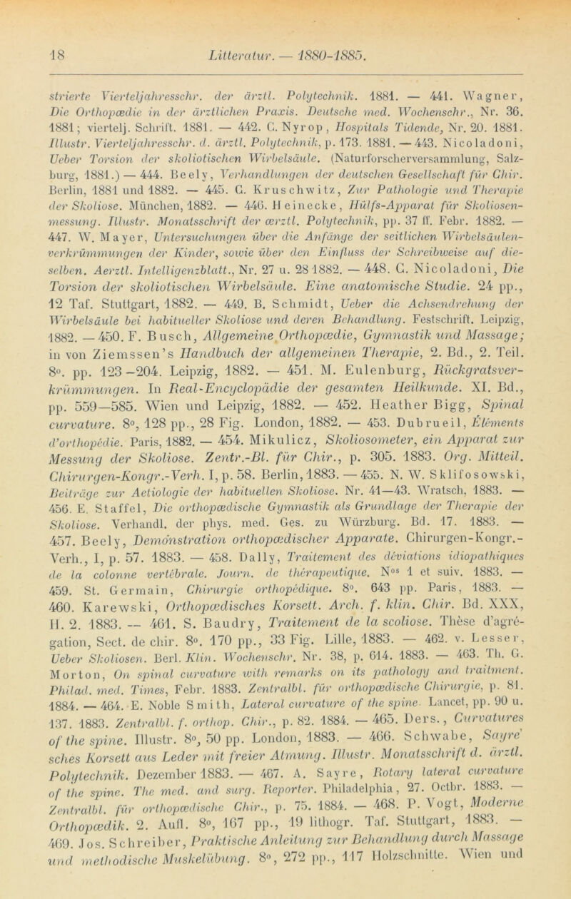 strierte Vierteljahresschr. der ärzil. Polytechnik. 1881. — 441. Wagner, Die Orthopcedie in der ärztlichen Praxis. Deutsche med. Wochenschr., Nr. 36. 1881; viertelj. Schrift. 1881. — 442. G. Nyrop, Hospitals Tidende, Nr. 20. 1881. Illustr. Vierteljahresschr. d. ärztl. Polytechnik, p. 173. 1881. —443. Nicoladoni, Ueber Torsion der skoliotischen Wirbelsäule. (Naturforscherversammlung, Salz- burg, 1881.) — 444. Beelv, Verhandlungen der deutschen Gesellschaft für Chir. Berlin, 1881 und 1882. — 445. G. Kruschwitz, Zur Pathologie und Therapie der Skoliose. München, 1882. — 446. 11 einecke , IIülfs-Ajtparat für Skoliosen- messung. Illustr. Monatsschrift der cerztl. Polytechnik, pp. 37 ff. Febr. 1882. — 447. W. Mayer, Untersuchungen über die Anfänge der seitlichen Wirbelsäulen- verkrümmungen der Kinder, sowie über den Einfluss der Schreibweise auf die- selben. Aerztl. Intelligenzblatt., Nr. 27 u. 281882. — 448. G. Nicoladoni, Die Torsion der skoliotischen Wirbelsäule. Eine anatomische Studie. 24 pp., 12 Taf. Stuttgart, 1882. — 449. B. Schmidt, Ueber die Achsendrehung der Wirbelsäule bei habitueller Skoliose und deren Behandlung. Festschrift. Leipzig, -1882. —450. F. Busch, Allgemeine Orthopcedie, Gymnastik und Massage; in von Ziemssen’s Handbuch der allgemeinen Therapie, 2. Bd., 2. Teil. 8°. pp. 123—204. Leipzig, 1882. — 451. M. Eulenburg, Rückgratsver- krümmungen. In Real-Encyclopädie der gesamten Heilkunde. XI. Bd., pp. 559—585. Wien und Leipzig, 1882. — 452. Heather Bigg, Spinal curvature. 8°, 128 pp., 28 Fig. London, 1882. — 453. Dubrueil, Elements d’orthopedie. Paris, 1882. — 454. Mikulicz, Skoliosometer, ein Apparat zur Messung der Skoliose. Zentr.-Bl. für Chir., p. 305. 1883. Org. Mitteil. Chirurgen-Kongr.-Verh. I,p.58. Berlin,1883.—455. N. W. Sklifosow&ki, Beiträge zur Aetiologie der habituellen Skoliose. Nr. 41—43. Wratsch, 1883. — 456. E. Staffel, Die orthopcedische Gymnastik als Grundlage der Therapie der Skoliose. Verhandl. der phys. med. Ges. zu Würzburg. Bd. 17. 1883. — 457. Beely, Demonstration orthopädischer Apparate. Chirurgen-Kongr.- Verh., I, p. 57. 1883. — 458. Daily, Traitement des deviations idiopathiques de la colonne vertebrale. Journ. de therapeutique. Nos 1 et suiv. 1883. — 459. St. Germain, Chirurgie orthopeclique. 8°. 643 pp. Paris, 1883. — 460. Karewski, Orthopcedisches Korsett. Arch. f. klin. Chir. Bd. XXX, II. 2. 1883. — 401. S. Baudry, Traitement de la scoliose. These d’agre- gation, Sect. de chir. 8°. 170 pp., 33 Fig. Lille, 1883 . 462. v. Lesse r, Ueber Skoliosen. Veil. Klin. Wochenschr. Nr. 38, p. 614. 1883. 463. Th. G. Morton, On spinal curvature with remcirks on its pathology and traitment. Philad. med. Times, Febr. 1883. Zentralbl. für orthopädische Chirurgie, p. 81. 1884, __ 464. E. Noble S mith, Lateral curvature of the spine- Lancet, pp. 90 u. 137. 1883. Zentralbl. f. orthop. Chir., p. 82. 1884. — 465. Ders., Curvatures of the spine. Illustr. 8°, 50 pp. London, 1883. 466. Schwabe, Sagte sches Korsett aus Leder mit freier Atmung. Illustr. Monatsschrift d. ärztl. Polytechnik. Dezember 1883. — 467. A. Sayre, Rotary lateral curvature of the spine. The med. and surg. Reporter. Philadelphia, 27. Octbr. 1883. — Zentralbl. für orthopcedische Chir., p. 75. 1884. — 468. P. Vogt., Mode) ne Orthopcedik. 2. Aufl. 8°, 167 pp., 19 lithogr. Taf. Stuttgart, 1883. - 469. Jos. Schreiber, Praktische Anleitung zur Behandlung durch Massage und methodische Muskelübung. 8% 272 pp., 117 Holzschnitte. Wien und