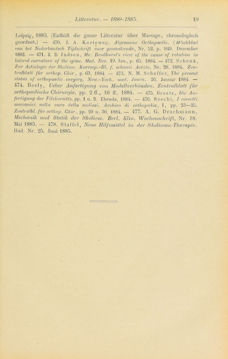 Leipzig, 1883. (Enthält die ganze Litteratur über Massage, chronologisch geordnet.) — 470. J. A. Korteweg, Algemeene Orthopädie. (JVeekblad van het Neclerlandsch Tijdschrift voor geneeskunde, Nr. 52, p. 949. Dezember 1883. — 471. J. B Judson, Dir. Brodhursfs view of the cause of rotation in lateral curvature of the spine. Med. Ucc. 19. Jan., p. 65. 1884. — 472. Schenk, Zur Aetiologie der Skoliose. Korresp.-Bl. f. Schweiz. Aerzte, Nr. 28. 1884. Zen- tralblatt für orthop. Chir., p. 63. 1884. — 473. N. M. Schaffer, The present status of orthopaedic surgery. New.-York. med. Journ. 26. Januar 1884. — 474. Beely, Ueber Anfertigung von Modellverbänden. Zentralblatt für orthopcedische Chirurgie, pp. 2 ff., 10 ff. 1884. — 475. Braatz, Die An- fertigung der Filzkorsetts, pp. 1 u. 2. Ebenda, 1884. — 476. Secchi, I corsetti meccanici nella cura della scoliosi. Archivo di orthopedia, I, pp. 23—25. Zentralbl. für orthop. Chir , pp. 29 u. 30. 1884. — 477. A. G. Draclimann, Mechanik und Statik der Skoliose. Berl. Klin. Wochenschrift, Nr. 18. Mai 1885. — 478. Staffel, Neue Hilfsmittel in der Skoliosen-Therapie. Ibid. Nr. 25. Juni 1885.