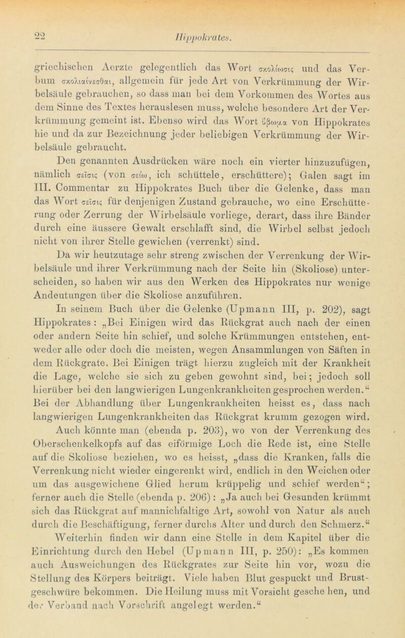 Ilippokrates. griechischen Acrzte gelegentlich das Wort axoLWi? und das Ver- bum cotoXiodveaöcu, allgemein für jede Art von Verkrümmung der Wir- belsäule gebrauchen, so dass man bei dem Vorkommen des Wortes aus dem Sinne des Textes herauslesen muss, welche besondere Art der Ver- krümmung gemeint ist. Ebenso wird das Wort u(ßcou« von Ilippokrates hie und da zur Bezeichnung jeder beliebigen Verkrümmung der Wir- belsäule gebraucht. Den genannten Ausdrücken wäre noch ein vierter hinzuzufügen, nämlich creiat«; (von asuo, ich schüttele, erschüttere); Galen sagt im III. Commentar zu Ilippokrates Buch über die Gelenke, dass man das Wort aeitn? für denjenigen Zustand gebrauche, wo eine Erschütte- rung oder Zerrung der Wirbelsäule vorliege, derart, dass ihre Bänder durch eine äussere GeAvalt erschlafft sind, die Wirbel selbst jedoch nicht von ihrer Stelle gewichen (verrenkt) sind. Da wir heutzutage sehr streng zwischen der Verrenkung der Wir- belsäule und ihrer Verkrümmung nach der Seite hin (Skoliose) unter- scheiden, so haben wir aus den Werken des Hippokrates nur wenige Andeutungen über die Skoliose anzuführen. In seinem Buch über die Gelenke (Upmann III, p. 202), sagt Hippokrates : „Bei Einigen wird das Rückgrat auch nach der einen oder andern Seite hin schief, und solche Krümmungen entstehen, ent- weder alle oder doch die meisten, wegen Ansammlungen von Säften in dem Rückgrate. Bei Einigen trägt hierzu zugleich mit der Krankheit die Lage, welche sie sich zu geben gewohnt sind, bei; jedoch soll hierüber bei den langwierigen Lungenkrankheiten gesprochen werden.“ Bei der Abhandlung über Lungenkrankheiten heisst es, dass nach langwierigen Lungenkrankheiten das Rückgrat krumm gezogen wird. Auch könnte man (ebenda p. 203), wo von der Verrenkung des Oberschenkelkopfs auf das eiförmige Loch die Rede ist, eine Stelle auf die Skoliose beziehen, wo es heisst, „dass die Kranken, falls die Verrenkung nicht wieder eingerenkt wird, endlich in den Weichen oder um das ausgewichene Glied herum krüppelig und schief werden“; ferner auch die Stelle (ebenda p. 206): „Ja auch bei Gesunden krümmt sich das Rückgrat auf mannichfaltige Art, sowohl von Natur als auch durch die Beschäftigung, ferner durchs Alter und durch den Schmerz.“ Weiterhin finden wir dann eine Stelle in dem Kapitel über die Einrichtung durch den Hebel (Upmann III, p. 250): „Es kommen auch Ausweichungen des Rückgrates zur Seite hin vor, wozu die Stellung des Körpers beiträgt. Viele haben Blut gespuckt und Brust- geschwüre bekommen. Die Heilung muss mit Vorsicht geselle hen, und der Verband nach Vorschrift angelegt werden.“