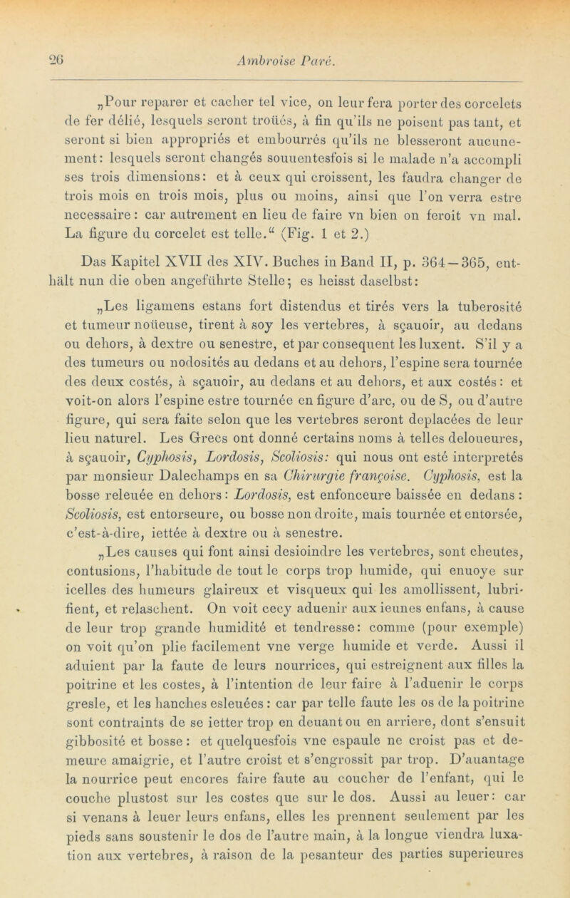 „Pour reparer et cacher tel vice, 011 leurfera porter des corcelets de ter delie, lesquels seront troües, a fin qu ils ne poisent pas taut, et seront si bien appropries et embourres qu’ils ne blesseront aucune- ment: lesquels seront changes souuentesfois si le malade n’a accompli ses trois dimensions: et a ceux qui croissent, les faudra changer de trois mois en trois mois; plus ou moins, ainsi que hon verra estre necessaire: car autrement en lieu de faire vn bien on feroit vn mal. La figure du corcelet est teile.“ (Fig. 1 et 2.) Das Kapitel XVII des XIV. Buches in Band II, p. 364 — 365, ent- hält nun die oben angeführte Stelle; es heisst daselbst: „Les ligamens estans fort distendus et tires vers la tuberosite et tumeur noüeuse, tirent a soy les vertebres, a sQauoir, au dedans ou dehors, a dextre ou senestre, et par cousequent lesluxent. S’il y a des tumeurs ou nodosites au dedans et au dehors, l’espine sera tournee des deux costes, a s§auoir, au dedans et au dehors, et aux costes: et voit*on alors l’espine estre tournee en figure d’arc, ou de S, ou d’autre figure, qui sera faite selon que les vertebres seront deplacees de leur lieu naturel. Les Grecs ont donne certains noms ä telles deloueures, a SQauoir, Cypliosis, Lordosis, Scoliosis: qui nous ont este interpretes par monsieur Dalechamps en sa Chirurgie frangoise. Cypliosis, est la bosse releuee en dehors: Lordosis, est enfonceure baissee en dedans : Scoliosis, est entorseure, ou bosse non droite, mais tournee etentorsee, c’est-a-dire, iettee a dextre ou a senestre. „Les causes qui font ainsi desioindre les vertebres, sont cheutes, contusions, l’habitude de tout le corps trop humide, qui enuoye sur icelles des humeurs glaireux et visqueux qui les amollissent, lubri- fient, et relaschent. On voit cecy aduenir aux ieunes enfans, a cause de leur trop grande humidit^ et tendresse: comme (pour exemple) on voit qu’on plie facilement vne verge humide et verde. Aussi il aduient par la faute de leurs nourrices, qui estreignent aux filles la poitrine et les costes, ä l’intention de leur faire a l’aduenir le corps gresle, et les hanches esleuees: car par teile faute les os de la poitrine sont contraints de se ietter trop en deuantou en arriere, dont s’ensuit gibbosite et bosse: et quelquesfois vne espaule ne croist pas et de- meure amaigrie, et l’autre croist et s’engrossit par trop. D’auantage la nourrice peut encores faire faute au coucher de l’enfant, qui le couche plustost sur les costes que sur le dos. Aussi au leuer: car si venans a leuer leurs enfans, elles les prennent seulement par les pieds sans soustenir le dos de l’autre main, a la longue viendra luxa- tion aux vertebres, a raison de la pesanteur des parties superieures