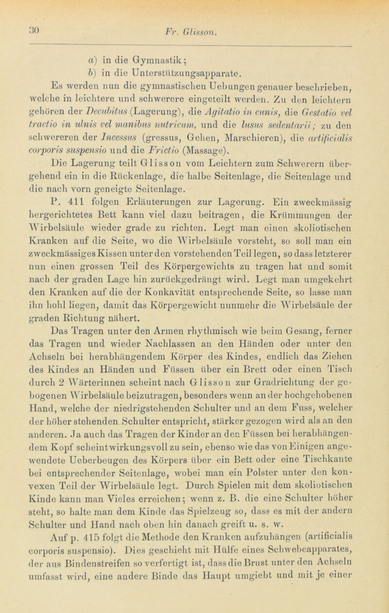 a) in die Gymnastik; b) in die Unterstützungsapparate. Es werden nun die gymnastischen Uebungen genauer beschrieben, welche in leichtere und schwerere eingeteilt werden. Zu den leichtern gehören der Decubitus (Lagerung), die Agitatio in cunis, die Gestatio vel tractio in ulnis vel manibus nutricum, und die lusus sedentarii; zu den schwereren der Incessus (gressus, Gehen, Marschieren), die artificialis corporis suspensio und die Frictio (Massage). Die Lagerung teilt Glisson vom Leichtern zum Schwerem über- gehend ein in die Rückenlage, die halbe Seitenlage, die Seitenlage und die nach vorn geneigte Seitenlage. P. 411 folgen Erläuterungen zur Lagerung. Ein zweckmässig hergerichtetes Bett kann viel dazu beitragen, die Krümmungen der Wirbelsäule wieder grade zu richten. Legt man einen skoliotischen Kranken auf die Seite, wo die Wirbelsäule vorsteht, so soll man ein zweckmässiges Kissen unter den vorstehenden Teil legen, so dass letzterer nun einen grossen Teil des Körpergewichts zu tragen hat und somit nach der graden Lage hin zurückgedrängt wird. Legt man umgekehrt den Kranken auf die der Konkavität entsprechende Seite, so lasse man ihn hohl liegen, damit das Körpergewicht nunmehr die Wirbelsäule der graden Richtung nähert. Das Tragen unter den Armen rhythmisch wie beim Gesang, ferner das Tragen und wieder Nachlassen an den Händen oder unter den Achseln bei herabhängendem Körper des Kindes, endlich das Ziehen des Kindes an Händen und Füssen über ein Brett oder einen Tisch durch 2 Wärterinnen scheint nach Glisson zur Gradrichtung der ge- bogenen Wirbelsäule beizutragen, besonders wenn an der hochgehobenen Hand, welche der niedrigstehenden Schulter und an dem Fuss, welcher der höher stehenden Schulter entspricht, stärker gezogen wird als an den anderen. Ja auch das Tragen der Kinder an den Füssen bei herabhängen- dem Kopf scheintwirkungsvoll zu sein, ebenso wie das vonEinigen ange- wendete Ueberbeugen des Körpers über ein Bett oder eine Tischkante bei entsprechender Seitcnlage, wobei man ein Polster unter den kon- vexen Teil der Wirbelsäule legt. Durch Spielen mit dem skoliotischen Kinde kann man Vieles erreichen; wenn z. B. die eine Schulter höher steht, so halte man dem Kinde das Spielzeug so, dass es mit der andern Schulter und Hand nach oben hin danach greift u. s. w. Auf p. 415 folgt die Methode den Kranken aufzuhängen (artificialis corporis suspensio). Dies geschieht mit Hülfe eines Schwebeapparates, der aus Bindenstreifen so verfertigt ist, dass die Brust unter den Achseln umfasst wird, eine andere Binde das Haupt umgiebt und mit je einer