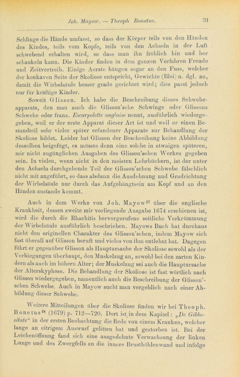 Joh. Mayow. — Theopli Bonelus Schlinge die Hände umfasst, so dass der Körper teils von den Händen des Kindes, teils vom Kopfe, teils von den Achseln in der Luft schwebend erhalten wird, so dass man ihn fröhlich hin und her schaukeln kann. Die Kinder finden in dem ganzen Verfahren Freude und Zeitvertreib. Einige Aerzte hängen sogar an den Fuss, welcher der konkaven Seite der Skoliose entspricht, Gewichte (Blei) u. dgl. an, damit die Wirbelsäule besser grade gerichtet wird; dies passt jedoch nur für kräftige Kinder. Soweit Glisson. Ich habe die Beschreibung dieses Schwebe- apparats, den man auch die Glisson’sche Schwinge oder Glissons Schwebe oder franz. Escarpolette anglaise nennt, ausführlich wiederge- geben, weil er der erste Apparat dieser Art ist und weil er einen Be- standteil sehr vieler später erfundener Apparate zur Behandlung der Skoliose bildet. Leider hat Glisson der Beschreibung keine Abbildung desselben beigefügt, es müsste denn eine solche in etwaigen späteren, mir nicht zugänglichen Ausgaben des Glisson’schen Werkes gegeben sein. In vielen, wenn nicht in den meisten Lehrbüchern, ist der unter den Achseln durchgehende Teil der Glisson’schen Schwebe fälschlich nicht mit angeführt, so dass alsdann die Ausdehnung und Gradrichtung der Wirbelsäule nur durch das Aufgehängtsein am Kopf und an den Händen zustande kommt. Auch in dem Werke von Joh. Mayow17 über die englische Krankheit, dessen zweite mir vorliegende Ausgabe 1674 erschienen ist, wird die durch die Rhachitis hervorgerufene seitliche Verkrümmung der W irbelsäule ausführlich beschrieben. Mayows Buch hat durchaus nicht den originellen Charakter des Glisson’schen, indem Mayow sich fast überall auf Glisson beruft und vieles von ihm entlehnt hat. Dagegen führt er gegenüber Glisson als Hauptursache der Skoliose sowohl als der Verbiegungen überhaupt, den Muskelzug an, sowohl bei den zarten Kin- dern als auch im höhern Alter; der Muskelzug sei auch die Hauptursache der Alterskyphose. Die Behandlung der Skoliose ist fast wörtlich nach Glisson wiedergegeben, namentlich auch die Beschreibung der Glisson’- schen Schwebe. Auch in Mayow sucht man vergeblich nach einer Ab- bildung dieser Schwebe. Weitere Mitteilungen über die Skoliose finden wir bei Theoph. Bonetus18 (1679) p. 712—720. Dort ist in dem Kapitel: vI)e Gibbo- sitate in der ersten Beobachtung die Rede von einem Kranken, welcher lange an eitrigem Auswurf gelitten hat und gestorben ist. Bei der Leichenöffnung fand sich eine ausgedehnte Verwachsung der linken Lunge und des Zwergfells an die innere Brusthöhlenwand und infolge O