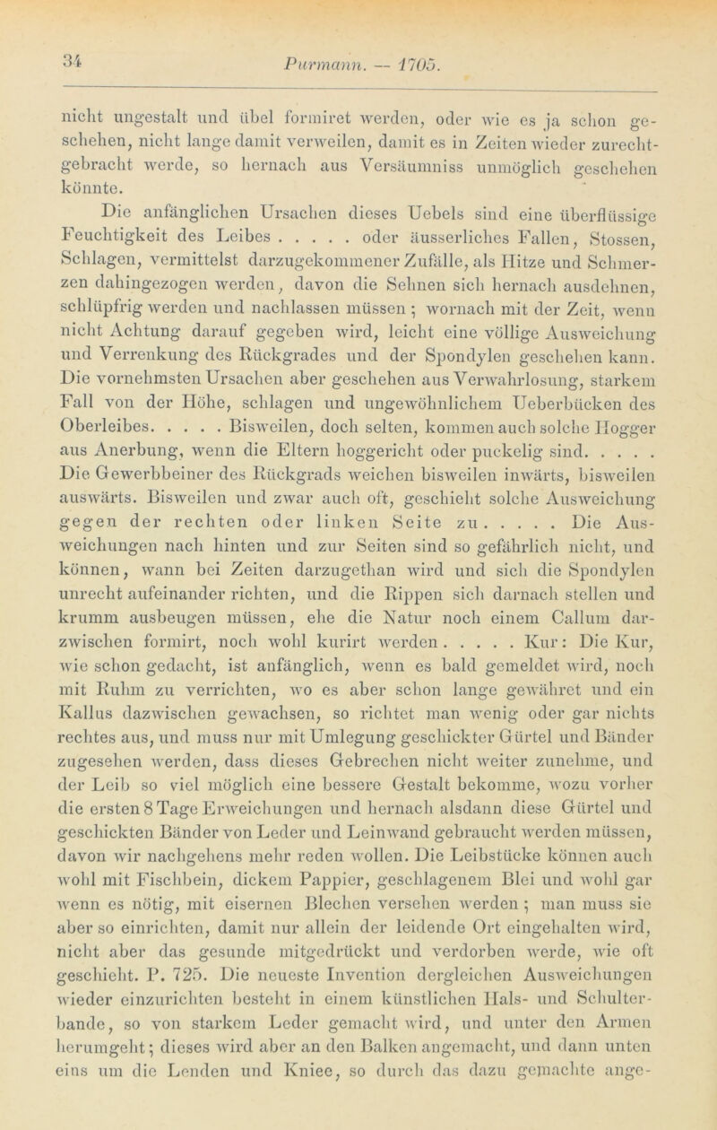 Pur mann. — HOn. nicht ungestalt und übel formiret werden, oder wie es ja schon ge- schehen, nicht lange damit verweilen, damit es in Zeiten wieder zurecht- gebracht werde, so hernach aus Versäumniss unmöglich geschehen könnte. Die anfänglichen Ursachen dieses Uebels sind eine überflüssige Feuchtigkeit des Leibes oder äusserliches Fallen, Stossen, Schlagen, vermittelst darzugekommener Zufälle, als Hitze und Schmer- zen dahingezogen werden, davon die Sehnen sich hernach ausdehnen, schlüpfrig werden und nachlassen müssen ; wornach mit der Zeit, wenn nicht Achtung darauf gegeben wird, leicht eine völlige Ausweichung und Verrenkung des Rückgrades und der Spondjlen geschehen kann. Die vornehmsten Ursachen aber geschehen aus Verwahrlosung, starkem Fall von der Höhe, schlagen und ungewöhnlichem Ueberbücken des Oberleibes Bisweilen, doch selten, kommen auch solche Ilogger aus Anerbung, wenn die Eltern hoggericht oder puckelig sind Die Gewerbbeiner des Rückgrads weichen bisweilen inwärts, bisweilen auswärts. Bisweilen und zwar auch oft, geschieht solche Ausweichung gegen der rechten oder linken Seite zu Die Aus- weichungen nach hinten und zur Seiten sind so gefährlich nicht, und können, wann bei Zeiten darzugethan wird und sich die Spondylen unrecht aufeinander richten, und die Rippen sich darnach stellen und krumm ausbeugen müssen, ehe die Natur noch einem Callum dar- zwischen formirt, noch wohl kurirt werden Kur: Die Kur, wie schon gedacht, ist anfänglich, wenn es bald gemeldet wird, noch mit Ruhm zu verrichten, wo es aber schon lange gewähret und ein Kallus dazwischen gewachsen, so richtet man wenig oder gar nichts rechtes aus, und muss nur mit Umlegung geschickter Gürtel und Bänder zugesehen werden, dass dieses Gebrechen nicht weiter zunehme, und der Leib so viel möglich eine bessere Gestalt bekomme, wozu vorher die ersten 8 Tage Erweichungen und hernach alsdann diese Gürtel und geschickten Bänder von Leder und Leinwand gebraucht werden müssen, davon wir nachgehens mehr reden wollen. Die Leibstücke können auch wohl mit Fischbein, dickem Pappier, geschlagenem Blei und wohl gar wenn es nötig, mit eisernen Blechen versehen werden ; man muss sie aber so einrichten, damit nur allein der leidende Ort eingehalten wird, nicht aber das gesunde mitgedrückt und verdorben werde, wie oft geschieht. P. 725. Die neueste Invention dergleichen Ausweichungen wieder einzurichten besteht in einem künstlichen Hals- und Schulter- bande, so von starkem Leder gemacht wird, und unter den Armen herumgeht; dieses wird aber an den Balken angemacht, und dann unten eins um die Lenden und Kniee, so durch das dazu gemachte ange-