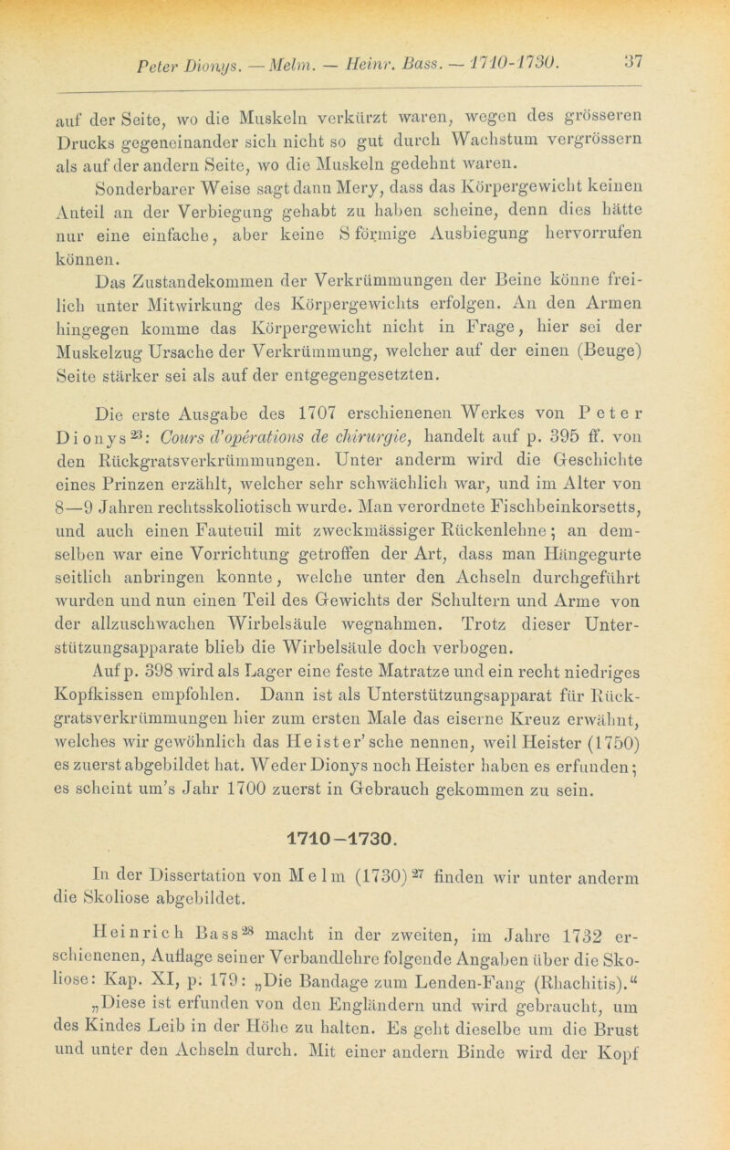 Peter Dionys. — Melm. — Heinr. Bass. ~ 1710-1130. auf der Seite, wo die Muskeln verkürzt waren, wegen des grösseren Drucks gegeneinander sich nicht so gut durch Wachstum vergrössern als auf der andern Seite, wo die Muskeln gedehnt waren. Sonderbarer Weise sagt dann Mery, dass das Körpergewicht keinen Anteil an der Verbiegung gehabt zu haben scheine, denn dies hätte nur eine einfache, aber keine S förmige Ausbiegung hervorrufen können. Das Zustandekommen der Verkrümmungen der Beine könne frei- lich unter Mitwirkung des Körpergewichts erfolgen. An den Armen hingegen komme das Körpergewicht nicht in Frage, hier sei der Muskelzug Ursache der Verkrümmung, weicherauf der einen (Beuge) Seite stärker sei als auf der entgegengesetzten. Die erste Ausgabe des 1707 erschienenen Werkes von Peter Dionys23: Gours cVoperations de Chirurgie, handelt auf p. 395 ff. von den Rückgratsverkrümmungen. Unter anderm wird die Geschichte eines Prinzen erzählt, welcher sehr schwächlich war, und im Alter von 8—9 Jahren rechtsskoliotisch wurde. Man verordnete Fischbeinkorsetts, und auch einen Fauteuil mit zweckmässiger Rückenlehne; an dem- selben war eine Vorrichtung getroffen der Art, dass man Hängegurte seitlich anbringen konnte, welche unter den Achseln durchgeführt wurden und nun einen Teil des Gewichts der Schultern und Arme von der allzuschwachen Wirbelsäule Wegnahmen. Trotz dieser Unter- stützungsapparate blieb die Wirbelsäule doch verbogen. Auf p. 398 wird als Lager eine feste Matratze und ein recht niedriges Kopfkissen empfohlen. Dann ist als Unterstützungsapparat für Rück- gratsverkrümmungen hier zum ersten Male das eiserne Kreuz erwähnt, welches wir gewöhnlich das He ist er’sehe nennen, weil Heister (1750) es zuerst abgebildet hat. Weder Dionys noch Heister haben es erfunden; es scheint um’s Jahr 1700 zuerst in Gebrauch gekommen zu sein. 1710-1730. In der Dissertation von Melm (1730) 27 finden wir unter anderm die Skoliose abgebildet. Heinrich Bass28 macht in der zweiten, im Jahre 1732 er- schienenen, Auflage seiner Verbandlehre folgende Angaben über die Sko- liose: Kap. XI, p. 179: „Die Bandage zum Lenden-Fang (Rhachitis).“ „Diese ist erfunden von den Engländern und wird gebraucht, um des Kindes Leib in der Höhe zu halten. Es geht dieselbe um die Brust und unter den Achseln durch. Mit einer andern Binde wird der Kopf