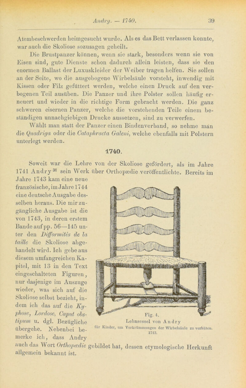 Atembeschwerden heimgesucht wurde. Als es das Bett verlassen konnte, war auch die Skoliose sozusagen geheilt. Die Brustpanzer können, wenn sic stark, besonders wenn sie von Eisen sind, gute Dienste schon dadurch allein leisten, dass sie den enormen Ballast der Luxuskleider der Weiber tragen helfen. Sie sollen an der Seite, wo die ausgebogene Wirbelsäule vorsteht, inwendig mit Kissen oder Filz gefüttert werden, welche einen Druck auf den ver- bogenen Teil ausüben. Die Panzer und ihre Polster sollen häufig er- neuert und wieder in die richtige Form gebracht werden. Die ganz schweren eisernen Panzer, welche die vorstehenden Teile einem be- ständigen unnachgiebigen Drucke aussetzen, sind zu verwerfen. Wählt man statt der Panzer einen Bindenverband, so nehme man die Quadriga oder die Catapliracta Galeni, welche ebenfalls mit Polstern unterlegt werden. 1740. Soweit war die Lehre von der Skoliose gefördert, als im Jahre 1741 Andry 31 sein Werk über Orthopädie veröffentlichte. Bereits im Jahre 1743 kam eine neue französische, im Jahre 1744 eine deutsche Ausgabe des- selben heraus. Die mir zu- gängliche Ausgabe ist die von 1743, in deren erstem Bande aufpp. 56—145 un- ter den Difformites de la tadle die Skoliose abge- handelt wird. Ich gebe aus diesem umfangreichen Ka- pitel, mit 13 in den Text eingeschalteten Figuren, nur dasjenige im Auszuge wieder, was sich auf die Skoliose selbst bezieht, in- dem ich das auf die Ky- phose, Lordose, Caput obs- tipum u. dgl. Bezügliche übergehe. Nebenbei be- merke ich, dass Andry auch das Wort Orthopcedie gebildet hat, dessen etymologische Herkunft allgemein bekannt ist. Lehnsessel von Andry für Kinder, um Verkrümmungen der Wirbelsäule zu verhüten. 17d3.