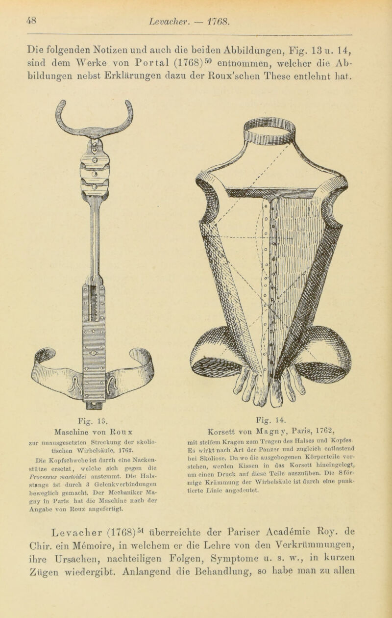 Die folgenden Notizen und auch die beiden Abbildungen, Fig. 13 u. 14, sind dem Werke von Portal (1768)50 entnommen, welcher die Ab- bildungen nebst Erklärungen dazu der Roux’schen These entlehnt hat. zur unausgesetzten Streckung der skolio- tisclien Wirbelsäule, 1762. Die Kopfschwebe ist durch eine Nacken- stütze ersetzt, welche sich gegen die Processus mastoidei anstemmt. Die Hals- stange ist durch 3 Gelenkverbindungen beweglich gemacht. Der Mechaniker Ma- gny in Paris hat die Maschine nach der Angabe von Roux angefertigt. Fig. 14. Korsett von Magny, Paris, 1762, mit steifem Kragen zum Tragen des Halses und Kopfes Es wirkt nach Art der Panzer und zugleich entlastend bei Skoliose. Da wo die ausgebogenen Körperteile vor- stehen, werden Kissen in das Korsett hineingelegt, um einen Druck auf diese Teile auszuüben. Die S för- mige Krümmung der Wirbelsäule ist durch eine punk- tierte Linie angedeutet. Levaclier (1768)51 überreichte der Pariser Academie Roy. de Chir. ein Memoire, in welchem er die Lehre von den Verkrümmungen, ihre Ursachen, nachteiligen Folgen, Symptome u. s. w., in kurzen Zügen wiedergibt. Anlangend die Behandlung, so habe man zu allen