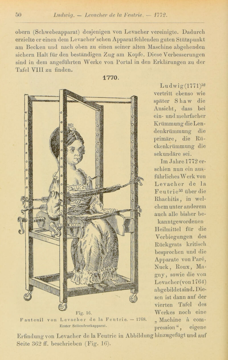 obern (Schwebeapparat) desjenigen von Levacher vereinigte. Dadurch erzielte er einen dem Levacher’sehen Apparat fehlenden guten Stützpunkt am Becken und nach oben zu einen seiner alten Maschine abgehenden sichern Halt für den beständigen Zug am Kopfe. Diese Verbesserungen sind in dem angeführten Werke von Portal in den Erklärungen zu der Tafel VIII zu finden. 1770. Fig. 16. Fauteuil von Levacher de la Feutrie. — 1768. Erster Seitendruckapparat. Erfindung von Levacher de la Feutrie in Abbildun Seite 362 ff. beschrieben (Fig. 16). Ludwig (1771)52 vertritt ebenso wie später Shaw die Ansicht, dass bei ein- und mehrfacher Krümmung die Len- denkrümmung die primäre, die Rü- ckenkrümmung die sekundäre sei. Im Jahre 1772 er- schien nun ein aus- führliches W erk von Levacher de la Feutrie53 über die Rhachitis, in wel- chem unter anderem auch alle bisher be- kanntgewordenen Heilmittel für die Verbiegungen des Rückgrats kritisch besprochen und die Apparate von Pare, Nuck, Roux, Ma- gny, sowie die von Levacher (von 17 64) abgebildet sind. Die- sen ist dann auf der vierten Tafel des Werkes noch eine „ Machine ä corn- pression u, eigene g hinzugefügt und auf