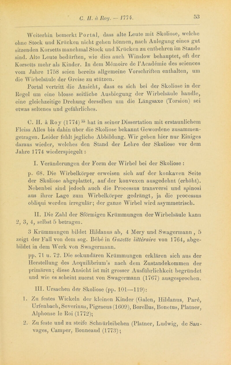 Weiterhin bemerkt Portal, dass alte Leute mit Skoliose, welche ohne Stock und Krücken nicht gehen hönnen, nach Anlegung eines gut sitzenden Korsetts manchmal Stock und Krücken zu entbehren im Stande sind. Alte Leute bedürften, wie dies auch Winslow behauptet, oft der Korsetts mehr als Kinder. In dem Memoire de l’Academie des Sciences vom Jahre 1758 seien bereits allgemeine Vorschriften enthalten, um die Wirbelsäule der Greise zu stützen. Portal vertritt die Ansicht, dass es sich bei der Skoliose in der Regel um eine blosse seitliche Ausbiegung der Wirbelsäule handle, eine gleichzeitige Drehung derselben um die Längsaxe (Torsion) sei etwas seltenes und gefährliches. C. H. ä Roy (1774) 55 hat in seiner Dissertation mit erstaunlichem Fleiss Alles bis dahin über die Skoliose bekannt Gewordene zusammen- getragen. Leider fehlt jegliche Abbildung. Wir geben hier nur Einiges daraus wieder, welches den Stand der Lehre der Skoliose vor dem Jahre 1774 wiederspiegelt: I. Veränderungen der Form der Wirbel bei der Skoliose : p. 68. Die Wirbelkörper erweisen sich auf der konkaven Seite der Skoliose abgeplattet, auf der konvexen ausgedehnt (erhöht). Nebenbei sind jedoch auch die Processus transversi und spinosi aus ihrer Lage zum Wirbelkörper gedrängt, ja die proccssus obliqui werden irregulär; der ganze Wirbel wird asymmetrisch. II. Die Zahl der Sförmigen Krümmungen der Wirbelsäule kann 2, 3, 4, selbst 5 betragen. 3 Krümmungen bildet Hildanus ab, 4 Mery und Swagcrmann , 5 zeigt der Fall von dem sog. Bebe in Gazette litterairc von 1 764, abge- bildet in dem Werk von Swagcrmann. pp. 71 u. 72. Die sekundären Krümmungen erklären sich aus der Herstellung des Aequilibrium’s nach dem Zustandekommen der primären; diese Ansicht ist mit grosser Ausführlichkeit begründet und wie es scheint zuerst von Swagermann (1767) ausgesprochen. III. Ursachen der Skoliose (pp. 101 —119): 1. Zu festes Wickeln der kleinen Kinder (Galen, Hildanus, Pare, Urfenbach, Severinus, Pigraeus (1609), ßorellus, Bonctus, Platner, Alphonse le Roi (1772); 2. Zu feste und zu steife Schnürleibchen (Platner, Ludwig, de Sau- vages, Camper, Bonneaud (1773);