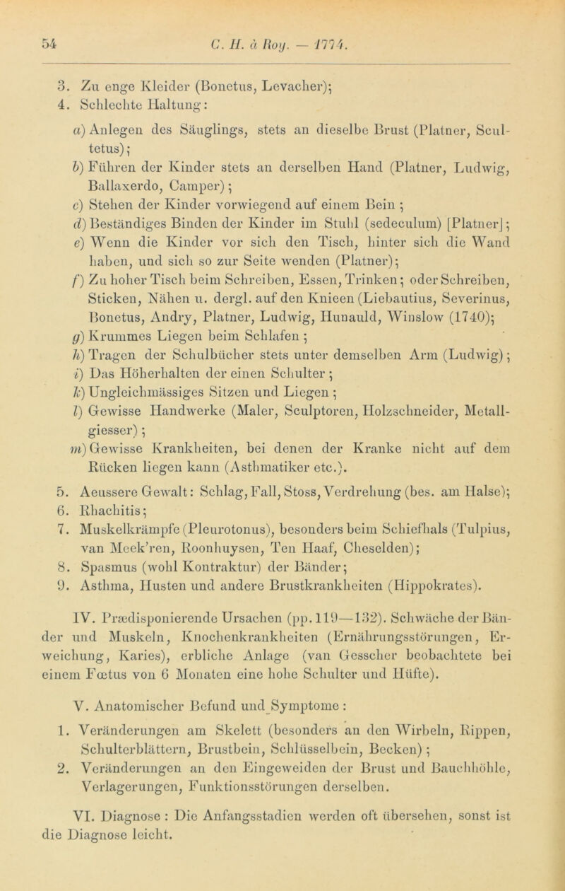 3. Zu enge Kleider (Bonetus, Levacher); 4. Schlechte Haltung: a) Anlegen des Säuglings, stets an dieselbe Brust (Platner, Scul- tetus); b) Führen der Kinder stets an derselben Hand (Platner, Ludwig, Ballaxerdo, Camper); c) Stehen der Kinder vorwiegend auf einem Bein ; d) Beständiges Binden der Kinder im Stuhl (sedeculum) [Platner]; e) Wenn die Kinder vor sich den Tisch, hinter sieh die Wand haben, und sich so zur Seite wenden (Platner); /') Zu hoher Tisch beim Schreiben, Essen, Trinken; oder Schreiben, Sticken, Nähen u. dergl. auf den Knieen (Liebautius, Severinus, Bonetus, Andry, Platner, Ludwig, Hunauld, Winslow (1740); g) Krummes Liegen beim Schlafen ; h) Tragen der Schulbücher stets unter demselben Arm (Ludwig); i) Das Höherhalten der einen Schulter ; Ic) Ungleiclimässiges Sitzen und Liegen ; l) Gewisse Handwerke (Maler, Sculptoren, Holzschneider, Mctall- giesser); m) Gewisse Krankheiten, bei denen der Kranke nicht auf dem Rücken liegen kann (Asthmatiker etc.). 5. Aeussere Gewalt: Schlag, Fall, Stoss, Verdrehung (bes. am Halse); 6. Rhachitis; 7. Muskelkrämpfe (Pleurotonus), besonders beim Schiefhals (Tulpius, van Mcek’ren, Roonhuysen, Ten Ilaaf, Cheselden); 8. Spasmus (wohl Kontraktur) der Bänder; 9. Asthma, Husten und andere Brustkrankheiten (Hippokrates). IV. Prädisponierende Ursachen (pp. 119—132). Schwäche der Bän- der und Muskeln, Knochenkrankheiten (Ernährungsstörungen, Er- weichung, Karies), erbliche Anlage (van Gcsscher beobachtete bei einem Foetus von 6 Monaten eine hohe Schulter und Pltifte). V. Anatomischer Befund und Symptome : 1. Veränderungen am Skelett (besonders an den Wirbeln, Rippen, Schulterblättern, Brustbein, Schlüsselbein, Becken); 2. Veränderungen an den Eingeweidcn der Brust und Bauchhöhle, Verlagerungen, Funktionsstörungen derselben. VI. Diagnose : Die Anfangsstadien werden oft übersehen, sonst ist die Diagnose leicht.