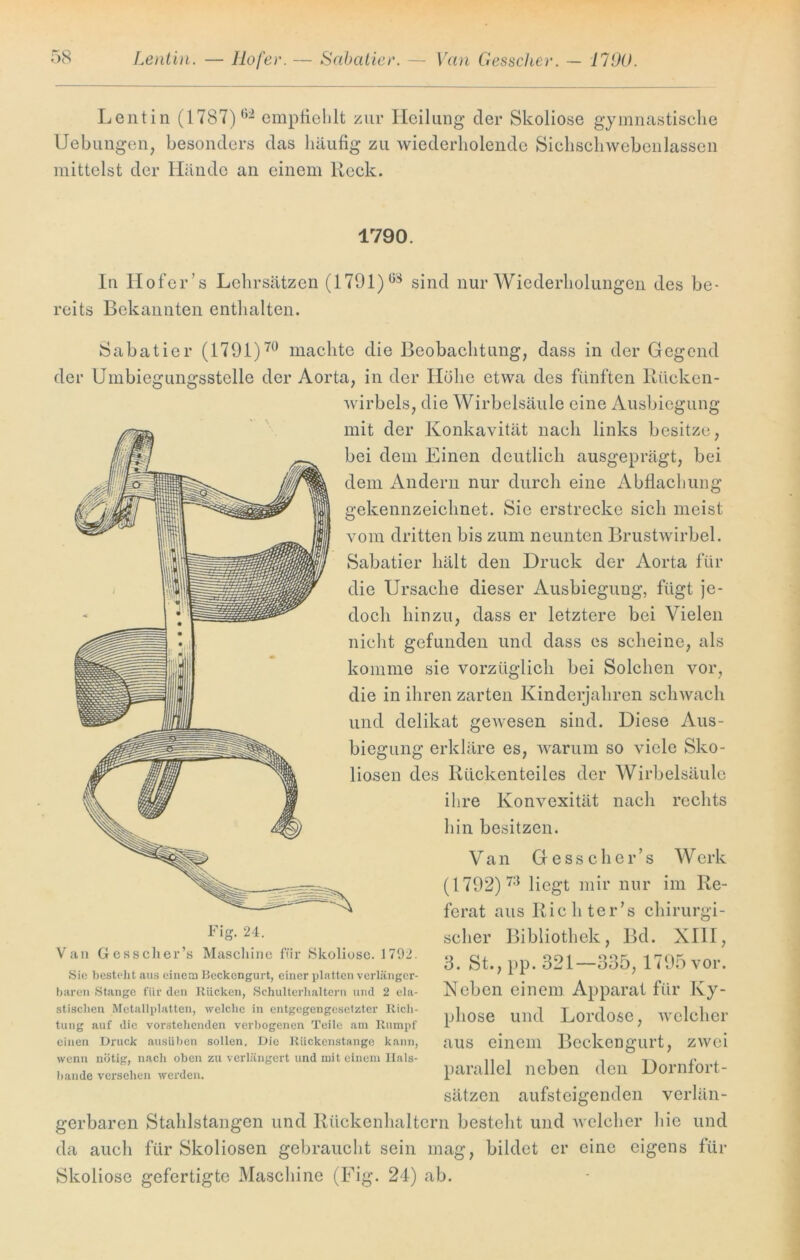 Lentin (1787) 62 empfiehlt zur Heilung* der Skoliose gymnastische Uebungen, besonders das häufig zu wiederholende Sichschwebeiilassen mittelst der Hände an einem Reck. 1790. In Hofer’s Lehrsätzen (1791)sind nur Wiederholungen des be- reits Bekannten enthalten. Sabatier (1791)70 machte die Beobachtung, dass in der Gegend der Umbiegungsstelle der Aorta, in der Höhe etwa des fünften Rücken- wirbels, die Wirbelsäule eine Ausbiegung mit der Konkavität nach links besitze, bei dem Einen deutlich ausgeprägt, bei dem Andern nur durch eine Abflachung gekennzeichnet. Sie erstrecke sich meist vom dritten bis zum neunten Brustwirbel. Sabatier hält den Druck der Aorta für die Ursache dieser Ausbiegung, fügt je- doch hinzu, dass er letztere bei Vielen nicht gefunden und dass es scheine, als komme sie vorzüglich bei Solchen vor, die in ihren zarten Kinderjahren schwach und delikat gewesen sind. Diese Aus- biegung erkläre es, warum so viele Sko- liosen des Rückenteiles der Wirbelsäule ihre Konvexität nach rechts hin besitzen. Van Gesscher’s W erk (1792) 73 liegt mir nur im Re- ferat aus Richter’s chirurgi- scher Bibliothek, Bd. XIII, 3. St., pp. 321—335, 1795 vor. Neben einem Apparat für Ky- phose und Lordose, welcher aus einem Beckengurt, zwei parallel neben den Dornfort- sätzen aufsteigenden verlän- gerbaren Stahlstangen und Rückenhaltern besteht und welcher hie und da auch für Skoliosen gebraucht sein mag, bildet er eine eigens für Skoliose gefertigte Maschine (Fig. 24) ab. Fig. 24. Van Gfesscher’s Maschine für Skoliose. 1792. Sie besteht aus einem Beckengurt, einer platten verlänger- baren Stange für den Rücken, Schulterhaltern und 2 ela- stischen Metallplatten, welche in entgegengesetzter Rich- tung auf die vox-stehenden verbogenen Teile am Rumpf einen Druck ausüben sollen. Die Riickenstange kann, wenn nötig, nach oben zu verlängert und mit einem Ilals- bande versehen werden.