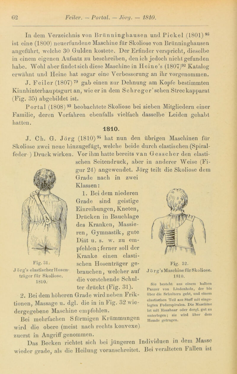 In dem Verzeichnis von Brünninghausen und Pickel (1801) ist eine (1800) neuerfundene Maschine für Skoliose von Brünninghausen angeführt, welche 30 Gulden kostete. Der Erfinder verspricht, dieselbe in einem eigenen Aufsatz zu beschreiben, den ich jedoch nicht gefunden habe. Wohl aber findet sich diese Maschine in Heine’s (1807)92 Katalog erwähnt und Heine hat sogar eine Verbesserung an ihr vorgenommen. J. Feiler (1807) 79 gab einen zur Dehnung am Kopfe bestimmten Kinnhinterhauptsgurt an, wie er in dem Sch reger'sehen Streckapparat (Fig. 35) abgebildet ist. Portal (1808) 93 beobachtete Skoliose bei sieben Mitgliedern einer Familie, deren Vorfahren ebenfalls vielfach dasselbe Leiden gehabt hatten. 1810. J. Ch. G. Jörg (1810)9i hat nun den übrigen Maschinen für Skoliose zwei neue hinzugefügt, welche beide durch elastischen (Spiral- feder-) Druck wirken. Vor ihm hatte bereits van Gessclier den elasti- schen Seitendruck, aber in anderer Weise (Fi- gur 24) angewendet. Jörg teilt die Skoliose dem Grade nach in zwei Klassen: 1. Bei dem niederen Grade sind geistige Einreibungen, Kneten, Drücken in Bauchlage des Kranken, Massie- ren, Gymnastik, gute Diät u. s. w. zu em- pfehlen ] ferner soll der Kranke einen elasti- schen Hosenträger ge- brauchen , welcher aut die vorstehende Schul- ter drückt (Fig. 31). 2. Bei dem höheren Grade wird neben Frik- tionen, Massage u. dgl. die in in Fig. 32 wie- dergegebene Maschine empfohlen. Bei mehrfachen S förmigen Krümmungen wird die obere (meist nach rechts konvexe) zuerst in Angriff genommen. Das Becken richtet sich bei jüngeren Individuen in dem Masse wieder grade, als die Heilung voranschreitet. Bei veralteten Fällen ist Fig. 31, J örg’s elastischer Hosen- träger für Skoliose. 1810. Fig. 32. J ü rg’s Maschine für Skoliose. 1810. Sie besteht aus einem halben Panzer von Lindenholz, der bis über die Schultern gebt, und einem elastischen Teil aus StofT mit einge- legten Federspiralen. Die Maschine ist mit Rosshaar oder dergl. gut zu unterlegen; sie wird über dem Ilcmde getragen.