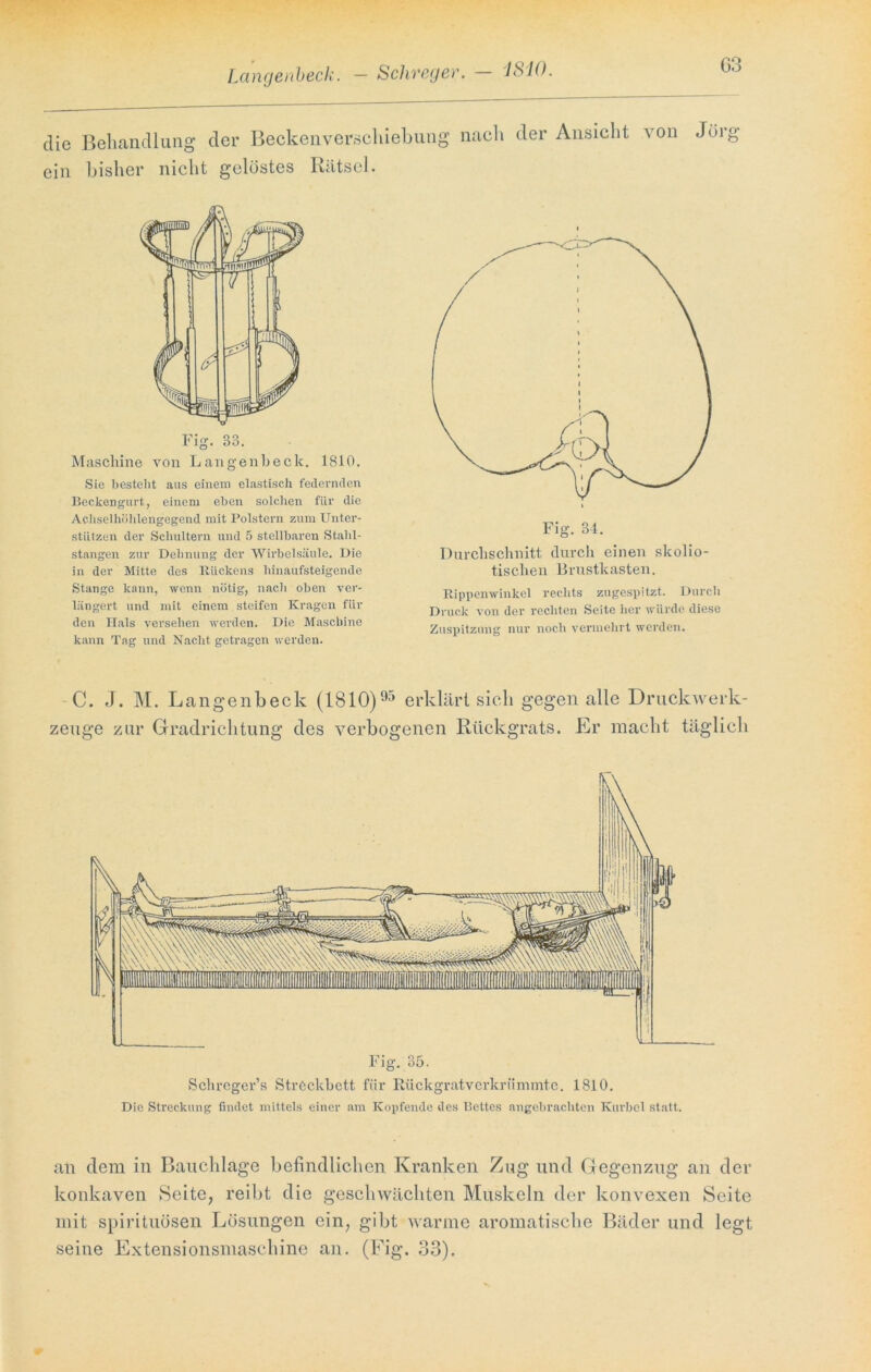 Langenbeck. - Schreger. — 1810. die Behandlung der Beckenverschiebung nach der Ansicht von Jörg ein bisher nicht gelöstes Rätsel. Fig. 33. Maschine von Langenbeck. 1810. Sic besteht aus einem elastisch federnden Beckengurt, einem eben solchen für die Achselhöhlengegend mit Polstern zum Unter- stützen der Schultern und 5 stellbaren Stahl- stangen zur Dehnung der Wirbelsäule. Die in der Mitte des Rückens hinaufsteigende Stange kann, wenn nötig, nach oben ver- längert und mit einem steifen Kragen für den Hals versehen werden. Die Maschine kann Tag und Nacht getragen werden. Durchschnitt durch einen skolio- tischen Brustkasten. Rippenwinkel rechts zugespitzt. Durch Druck von der rechten Seite her würde diese Zuspitzung nur noch vermehrt werden. C. J. M. Langenbeck (1810)95 erklärt sich gegen alle Druckwerk- zeuge zur Gradrichtung des verbogenen Rückgrats. Er macht täglich Fig. 35. Schrcger’s Streckbett für Rückgratvcrkriinnnte. 1810. Die Streckung findet mittels einer am Kopfende des Bettes angebrachten Kurbel statt. an dem in Bauchlage befindlichen Kranken Zug und Gegenzug an der konkaven Seite, reibt die geschwächten Muskeln der konvexen Seite mit spirituösen Lösungen ein, gibt warme aromatische Bäder und legt seine Extensionsmaschine an. (Fig. 33).