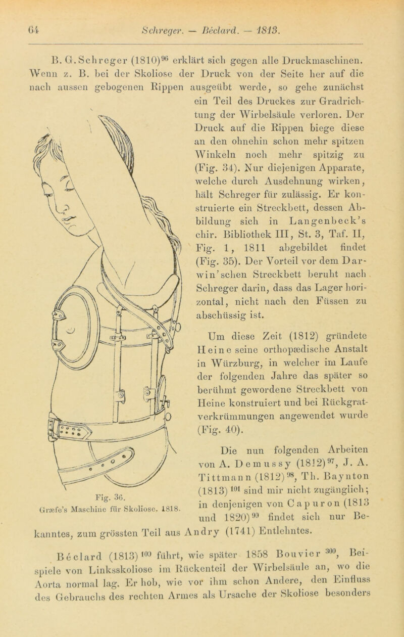 Schreger. — Beclard. — 1813. Gi B. G.Schreger (1810)% erklärt sich gegen alle Druckmaschinen. Wenn z. B. hei der Skoliose der Druck von der Seite her auf die nach aussen gebogenen Rippen ausgeübt werde, so gehe zunächst ein Teil des Druckes zur Gradrich- tung der Wirbelsäule verloren. Der Druck auf die Rippen biege diese an den ohnehin schon mehr spitzen Winkeln noch mehr spitzig zu (Fig. 34). Nur diejenigen Apparate, welche durch Ausdehnung wirken, hält Schreger für zulässig. Er kon- struierte ein Streckbett, dessen Ab- bildung sich in Langenbeck’s cliir. Bibliothek III, St. 3, Taf. II, Fig. 1, 1811 abgebildet findet (Fig. 35). Der Vorteil vor dem Dar- winschen Streckbett beruht nach Schreger darin, dass das Lager hori- zontal, nicht nach den Füssen zu abschüssig ist. Um diese Zeit (1812) gründete Heine seine orthopädische Anstalt in Würzburg, in welcher im Laufe der folgenden Jahre das später so berühmt gewordene Streckbett von Heine konstruiert und bei Rückgrat- verkrümmungen angewendet wurde (Fig. 40). Die nun folgenden Arbeiten von A. Demussy (1812)97, J. A. Tittmann (1812)98, Th. Baynton (1813)101 sind mir nicht zugänglich; in denjenigen von C a p u ron (1813 und 1820)99 findet sich nur Be- kanntes, zum grössten Teil aus An dry (1741) Entlehntes. Beclard (1813)103 führt, wie später 1858 Bouvier m, Bei- spiele von Linksskoliose im Rückenteil der Wirbelsäule an, wo die Aorta normal lag. Er hob, wie vor ihm schon Andere, den Einfluss des Gebrauchs des rechten Armes als Ursache der Skoliose besonders