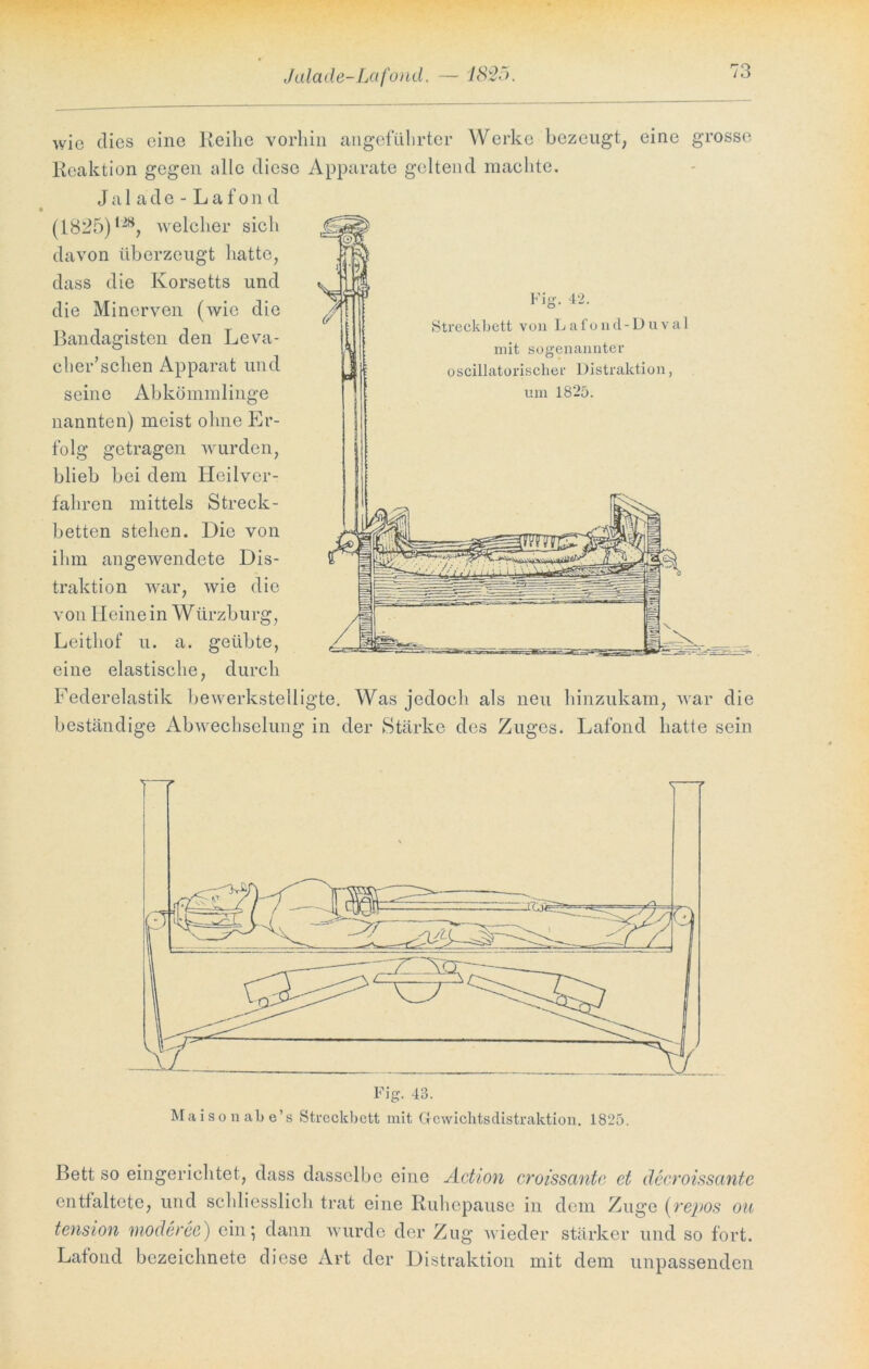 Jala de-Lafond. — 1825. wie dies eine Reihe vorhin angeführter Werke bezeugt, eine grosse Reaktion gegen alle diese Apparate geltend machte. Jalade-Lafond (1825)12S, welcher sich davon überzeugt hatte, dass die Korsetts und die Mincrven (wie die Bandagisten den Leva- cher’schen Apparat und seine Abkömmlinge nannten) meist ohne Er- folg getragen wurden, blieb bei dem Heilver- fahren mittels Streck- betten stehen. Die von ihm angewendete Dis- traktion war, wie die von Heine in Würzburg, Leithof u. a. geübte, eine elastische, durch Federelastik bewerkstelligte. Was jedoch als neu hinzukam, war die beständige Abwechselung in der Stärke des Zuges. Lafond hatte sein Fig. 43. Maisonabe’s Streckbett mit Gcwichtsdistraktion. 1825. Bett so eingerichtet, dass dasselbe eine Action croissante et decroisscinte entfaltete, und schliesslich trat eine Ruhepause in dem Zuge (repos ou tension moderee) ein; dann wurde der Zug wieder stärker und so fort. Lafond bezeiclmete diese Art der Distraktion mit dem unpassenden