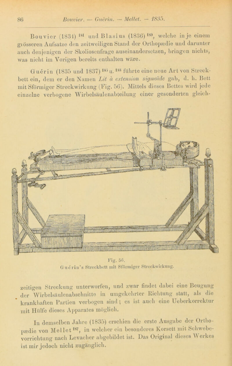 Bouvier (183t) 181 und Blasius (1836) welche in je einem giösseren Aufsätze den zeitweiligen Stand der Orthopädie und darunter auch denjenigen der Skoliosenfrage auseinandersetzen, bringen nichts, was nicht im Vorigen bereits enthalten wäre. Guerin (1835 und 1837) 188 u. m führte eine neue Art von Streck- bett ein, dem er den Namen Lit ä extension sigmöide gab, d. h. Bett mit Sformiger Streekwirkung (Big. 56). Mittels dieses Bettes wird jede einzelne verbogene Wirbelsäulenabteilung einer gesonderten gleich- Fig. 56. Guerin’s Streckbett mit Sformiger Streckwirkung. zeitigen Streckung unterworfen, und zwar findet dabei eine Beugung der Wirbelsäulenabschnitte in umgekehrter Richtung statt, als die krankhaften Partien verbogen sind; cs ist auch eine Ueberkorrektur mit Hülfe dieses Apparates möglich. In demselben Jahre (1835) erschien die erste Ausgabe der Ortho- pädie von MelletIH7, in welcher ein besonderes Korsett mit Schwebe- vorrichtung nach Levacher abgebildet ist. Das Original dieses V erkes ist mir jedoch nicht zugänglich.