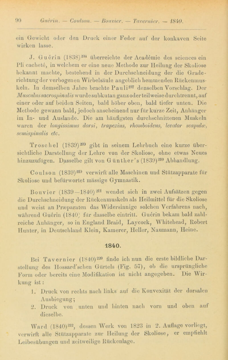 ein Gewicht oder den Druck einer wirken lasse. Feder auf der konkaven Seite J. Guerin (1S3S)20s überreichte der Academie des sciencesein Pli cachete, in welchem er eine neue Methode zur Heilung der Skoliose bekannt machte, bestehend in der Durchschneidung der die Grade- richtungder verbogenen Wirbelsäule angeblich hemmenden Rückenmus- 9 kein. In demselben Jahre brachte Pauli-07 denselben Vorschlag. Der Musculussacrospinalis wurde subkutan ganz oder teilweise durchtrennt, auf einer oder auf beiden Seiten, bald höher oben, bald tiefer unten. Die Methode gewann bald, jedoch anscheinend nur für kurze Zeit, Anhänger im In- und Auslande. Die am häufigsten durchschnittenen Muskeln waren der longissimus dorsi, trapezius, rliomboideus, levcitor scapulcc, semispinedis etc. Tr o sc hei (1839)209 gibt in seinem Lehrbuch eine kurze über- sichtliche Darstellung der Lehre von der Skoliose, ohne etwas Neues hinzuzufügen. Dasselbe gilt von Günther’s (1839)210 Abhandlung. Coulson (1839)219 verwirft alle Maschinen und Stützapparate für Skoliose und befürwortet mässige Gymnastik. Bouvier (1839—1840)211 wendet sich in zwei Aufsätzen gegen die Durchschneidung der Rückenmuskeln als Heilmittel für die Skoliose und weist an Präparaten das Widersinnige solchen Verfahrens nach, während Guerin (1840) für dasselbe eintritt. Guerin bekam bald zahl- reiche Anhänger, so in England Braid, Laycock, Whitehead, Robert Hunter, in Deutschland Klein, Kamerer, Heller, Naumann, Heine. 1840. Bei Tavernier (1840)220 finde ich nun die erste bildliche Dar- stellung des Hossard’schen Gürtels (Fig. 57), ob die ursprüngliche Form oder bereits eine Modifikation ist nicht angegeben. Die Wir- kung ist: 1. Druck von rechts nach links auf die Konvexität der dorsalen . Ausbiegung; 2. Druck von unten und hinten nach vorn und oben auf dieselbe. Ward (1840)222, dessen Werk von 1823 in 2. Auflage vorliegt, verwirft alle Stützapparate zur Heilung der Skoliose, er empfiehlt Leibesübungen und zeitweilige Rückenlage.