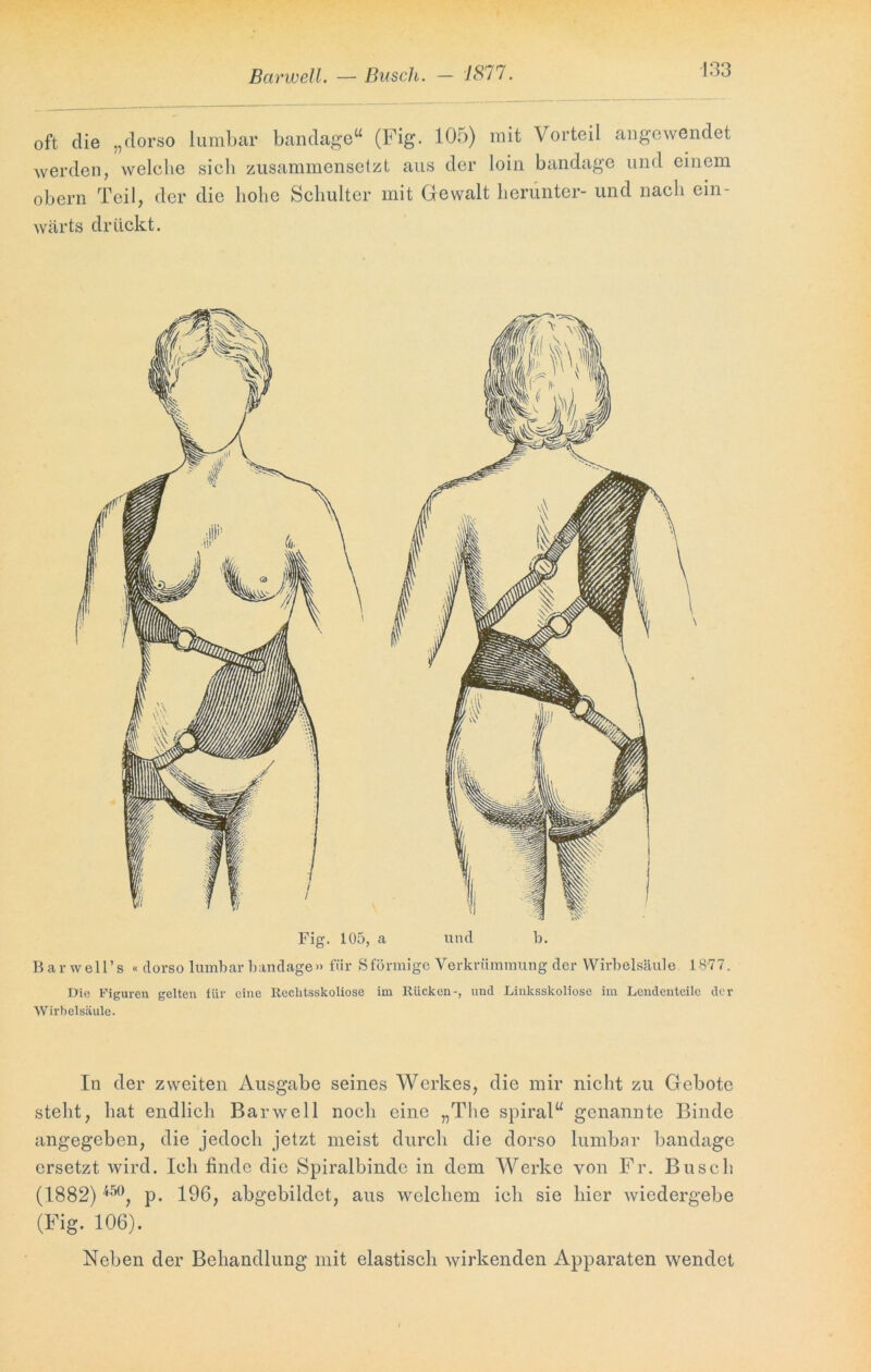 Barwell. — Busch. — 7877 oft die „dorso lumbar bandage“ (Fig. 105) mit Vorteil angewendet werden, welclie sich zusammensetzt aus der loin bandage und einem obern Teil, der die hohe Schulter mit Gewalt herunter- und nach ein- wärts drückt. Fig. 105, a und b. Bar well’s « dorso lumbar bandage» für Sförmige Verkrümmung der Wirbelsäule 1877. Die Figuren gelten für eine Reclitsskoliose im Rücken-, und Linksskoliose im Lendeuteilc der Wirbelsäule. In der zweiten Ausgabe seines Werkes, die mir nicht zu Gebote steht, hat endlich Barwell noch eine „The spiral“ genannte Binde angegeben, die jedoch jetzt meist durch die dorso lumbar bandage ersetzt wird. Ich finde die Spiralbinde in dem Werke von Fr. Busch (1882) 45°, p. 196, abgebildct, aus welchem ich sie hier wiedergebe (Fig. 106). Neben der Behandlung mit elastisch wirkenden Apparaten wendet