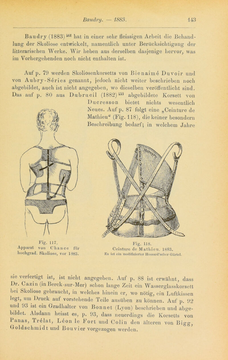 Baudry (1883) 4(51 hat in einer sehr fleissigen Arbeit die Behand- lung der Skoliose entwickelt, namentlich unter Berücksichtigung der litterarischen Werke. Wir heben aus derselben dasjenige hervor, was im Vorhergehenden noch nicht enthalten ist. Auf p. 79 werden Skoliosenkorsetts von Bienaime Duvoir und von Aubry-Series genannt, jedoch nicht weiter beschrieben noch abgebildet, auch ist nicht angegeben, wo dieselben veröffentlicht sind. Das auf p. 80 aus Dubrueil (1882)453 abgebildete Korsett von Ducress on bietet nichts wesentlich v Neues. Auf p. 87 folgt eine „Ceinture de i | Mathieu“ (Fig. 118), die keiner besondern 'Mm Beschreibung bedarf; in welchem Jahre \l Fig. 117. Apparat von Chance für hochgrad. Skoliose, vor 1883. Fig. 118. Ceinture de Mathieu. 1883. Ks ist ein modifizierter Ilossard’scher Gürtel. sie verfertigt ist, ist nicht angegeben. Auf p. 88 ist erwähnt, dass Dr. Cazin (in Berck-sur-Mer) schon lange Zeit ein Wasserglasskorsett bei Skoliose gebraucht, in welches hinein er, wo nötig, ein Luftkissen legt, um Druck auf vorstehende Teile ausüben zu können. Auf p. 92 und 93 ist ein Gradhalter von Bon net (Lyon) beschrieben und abge- bildet. Alsdann heisst es, p. 93, dass neuerdings die Korsetts von B anas, Ire lat, Leon le Fort und Colin den älteren von Bigg, Goldschmidt und Bouvier vorgezogen werden.